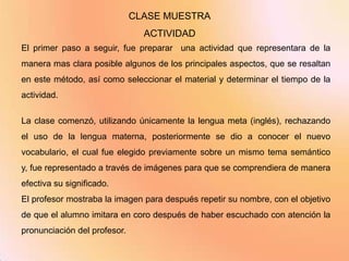 CLASE MUESTRA
                                ACTIVIDAD
El primer paso a seguir, fue preparar una actividad que representara de la
manera mas clara posible algunos de los principales aspectos, que se resaltan
en este método, así como seleccionar el material y determinar el tiempo de la
actividad.

La clase comenzó, utilizando únicamente la lengua meta (inglés), rechazando
el uso de la lengua materna, posteriormente se dio a conocer el nuevo
vocabulario, el cual fue elegido previamente sobre un mismo tema semántico
y, fue representado a través de imágenes para que se comprendiera de manera
efectiva su significado.
El profesor mostraba la imagen para después repetir su nombre, con el objetivo
de que el alumno imitara en coro después de haber escuchado con atención la
pronunciación del profesor.
 