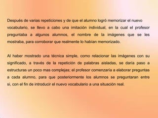 Después de varias repeticiones y de que el alumno logró memorizar el nuevo
vocabulario, se llevo a cabo una imitación individual, en la cual el profesor
preguntaba a algunos alumnos, el nombre de la imágenes que se les
mostraba, para corroborar que realmente lo habían memorizado.


Al haber mostrado una técnica simple, como relacionar las imágenes con su
significado, a través de la repetición de palabras aisladas, se daría paso a
estructuras un poco mas complejas; el profesor comenzaría a elaborar preguntas
a cada alumno, para que posteriormente los alumnos se preguntaran entre
si, con el fin de introducir el nuevo vocabulario a una situación real.
 