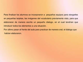 Para finalizar los alumnos se incorporaron a pequeños equipos para otorgarles
en pequeñas tarjetas, las imágenes del vocabulario previamente visto, para que
elaboraran de manera escrita un pequeño dialogo, en el cual tendrían que
introducir todos los elementos a una situación.
Por ultimo pasar al frente del aula para practicar de manera oral, el dialogo que
habían elaboraron.
 