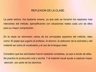 REFLEXION DE LA CLASE.


La parte teórica, fue bastante amena, ya que solo se tomaron los aspectos mas
relevantes del método, ejemplificando con situaciones reales cada uno de ellos
para su mayor comprensión.


En la clase se retomaron varios de los principales aspectos del método, tales
como: El papel que jugaría el profesor, el alumno, la selección de la actividad y del
material así como el vocabulario y el uso de la lengua meta.


Considero que las actividades fueron bastante completas, ya que a través de ellas,
Se practico la producción oral y escrita. Y el material visual ayudo a capturar mayor
atención por parte de los alumnos.
 