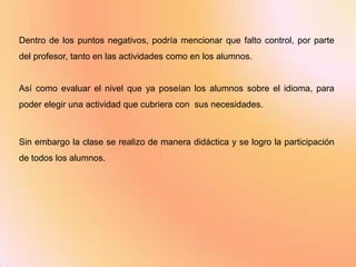 Dentro de los puntos negativos, podría mencionar que falto control, por parte
del profesor, tanto en las actividades como en los alumnos.


Así como evaluar el nivel que ya poseían los alumnos sobre el idioma, para
poder elegir una actividad que cubriera con sus necesidades.



Sin embargo la clase se realizo de manera didáctica y se logro la participación
de todos los alumnos.
 