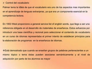  Control del vocabulario
Palmer tenia la idea de que el vocabulario era uno de los aspectos mas importantes
en el aprendizaje de lenguas extranjeras, ya que era un componente esencial en la
competencia lectora.


En 1953 West proporciono a general service list of english words, que llego a ser una
referencia obligada en el desarrollo de materiales de enseñanza. Estos esfuerzos por
introducir una base científica y racional para seleccionar el contenido de vocabulario
en un curso de idiomas representaba el primer intento de establecer principios para
la elaboración de programas en la enseñanza de idiomas.



Está demostrado que cuando se enseñan grupos de palabras pertenecientes a un
mismo tópico o tema éstas pueden asociarse semánticamente y el nivel de
adquisición por parte de los alumnos es mayor
 
