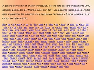 A general servise list of english words(GSL) es una lista de aproximadamente 2000
palabras publicadas por Michael West en 1953. Las palabras fueron seleccionados
para representar las palabras más frecuentes de Inglés y fueron tomadas de un
corpus de Inglés escrito.

the • be • of • and • a • to • in • he • have • it • that • for • they • I • with • as • not • on
• she • at • by • this • we • you • do • but • from • or • which • one • would • all • will •
there • say • who • make • when • can • more • if • no • man • out • other • so • what •
time • up • go • about • than • into • could • state • only • new • year • some • take •
come • these • know • see • use • get • like • then • first • any • work • now • may • such
• give • over • think • most • even • find • day • also • after • way • many • must • look •
before • great • back • through • long • where • much • should • well • people • down •
own • just • because • good • each • those • feel • seem • how • high • too • place • little
• world • very • still • nation • hand • old • life • tell • write • become • here • show •
house • both • between • need • mean • call • develop • under • last • right • move •
thing • general • school • never • same • another • begin • while • number • part • turn •
real • leave • might • want • point • form • off • child • few • small • since • against • ask
• late • home • interest • large • person • end • open • public • follow • during • present •
without • again • hold • govern • around • possible • head • consider • word • program •
problem • however • lead • system • set • order • eye • plan • run • keep • face • fact •
group • play • stand • increase • early • course • change • help • line
 