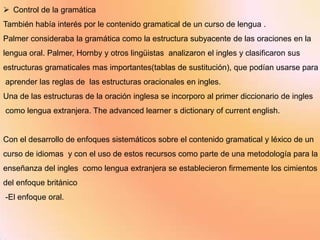  Control de la gramática
También había interés por le contenido gramatical de un curso de lengua .
Palmer consideraba la gramática como la estructura subyacente de las oraciones en la
lengua oral. Palmer, Hornby y otros lingüistas analizaron el ingles y clasificaron sus
estructuras gramaticales mas importantes(tablas de sustitución), que podían usarse para
aprender las reglas de las estructuras oracionales en ingles.
Una de las estructuras de la oración inglesa se incorporo al primer diccionario de ingles
como lengua extranjera. The advanced learner s dictionary of current english.


Con el desarrollo de enfoques sistemáticos sobre el contenido gramatical y léxico de un
curso de idiomas y con el uso de estos recursos como parte de una metodología para la
enseñanza del ingles como lengua extranjera se establecieron firmemente los cimientos
del enfoque británico
-El enfoque oral.
 