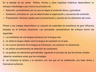 En la década de los veinte      Palmer, Hornby y otros lingüistas británicos desarrollaron un
enfoque metodológico que incluía los principios de:
   Selección: procedimiento por los que se elegía el contenido léxico y gramatical.
   Gradación: principios en que se determinaba la organización y secuencia del contenido .
   Presentación: técnicas usadas para la presentación y practica de los elementos del curso.


Pitman y sus colegas desarrollaron un conjunto de materiales de enseñanza de gran influencia
basados en el enfoque situacional. Las principales características del enfoque fueron las
siguientes:
1.- La enseñanza de una lengua comienza con la lengua oral.
2.- se utiliza la lengua objeto como la lengua de expresión en el aula.
3.- los nuevos elemento de la lengua se introducen y se practican en situaciones.
4.- se utilizan procedimientos de selección de vocabulario.
5.- se gradúan los elementos gramaticales, siguiendo el principio de que las formas simples
deberían enseñarse antes que las complejas.
6.- se introduce la lectura y la escritura una ves que se ha establecido una base léxica y
Gramatical suficiente.
 