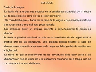 ENFOQUE.
Teoría de la lengua.
•La teoría de la lengua que subyace en la enseñanza situacional de la lengua
puede caracterizarse como un tipo de estructuralismo.
• Se consideraba que el habla era la base de la lengua y que el conocimiento de
la estructura era lo esencial para poder hablarla.
•Los británicos dieron un enfoque diferente al estructuralismo: la noción de
situación.
Es decir la principal actividad de aula en la enseñanza de del ingles será la
practica oral de las estructuras. Esta practica deberá llevarse a cabo en
situaciones para permitir a los alumnos la mayor cantidad posible de practica con
el ingles oral.
•La teoría de que el conocimiento de las estructuras debe estar unido a las
situaciones en que se utiliza dio a la enseñanza situacional de la lengua una de
sus características mas distintivas.
 