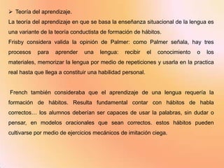  Teoría del aprendizaje.
La teoría del aprendizaje en que se basa la enseñanza situacional de la lengua es
una variante de la teoría conductista de formación de hábitos.
Frisby considera valida la opinión de Palmer: como Palmer señala, hay tres
procesos    para   aprender    una    lengua:   recibir     el   conocimiento   o   los
materiales, memorizar la lengua por medio de repeticiones y usarla en la practica
real hasta que llega a constituir una habilidad personal.


French también consideraba que el aprendizaje de una lengua requería la
formación de hábitos. Resulta fundamental contar con hábitos de habla
correctos… los alumnos deberían ser capaces de usar la palabras, sin dudar o
pensar, en modelos oracionales que sean correctos. estos hábitos pueden
cultivarse por medio de ejercicios mecánicos de imitación ciega.
 