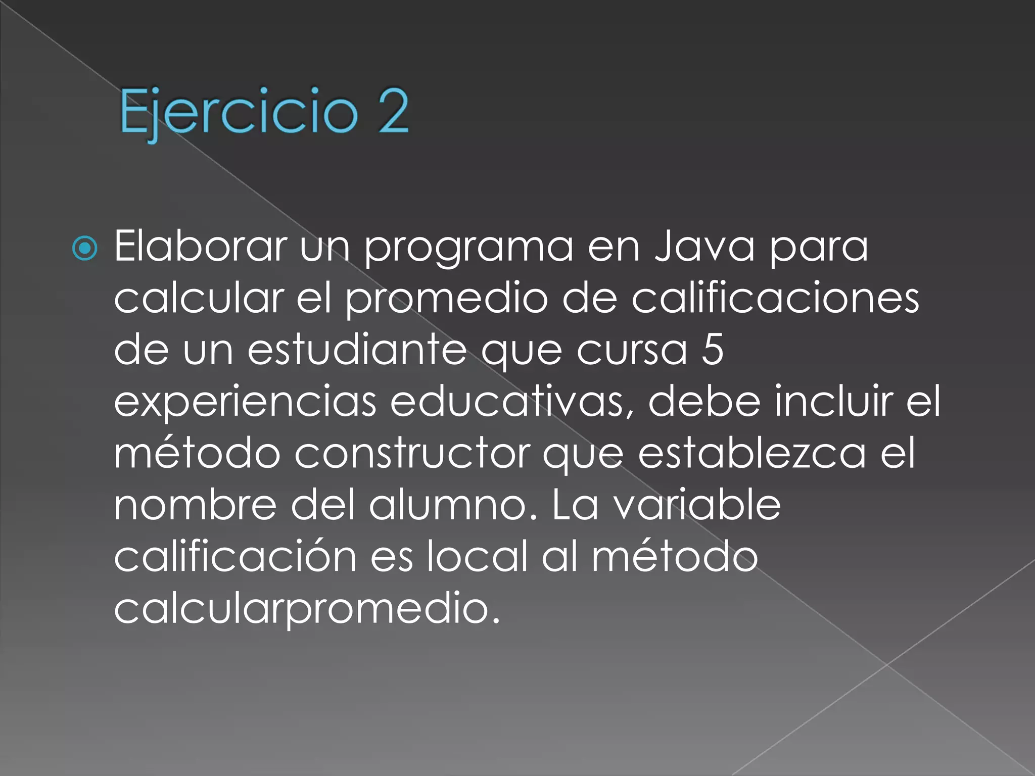 Ejercicio 2Elaborar un programa en Java para calcular el promedio de calificaciones de un estudiante que cursa 5 experiencias educativas, debe incluir el método constructor que establezca el nombre del alumno. La variable calificación es local al método calcularpromedio.