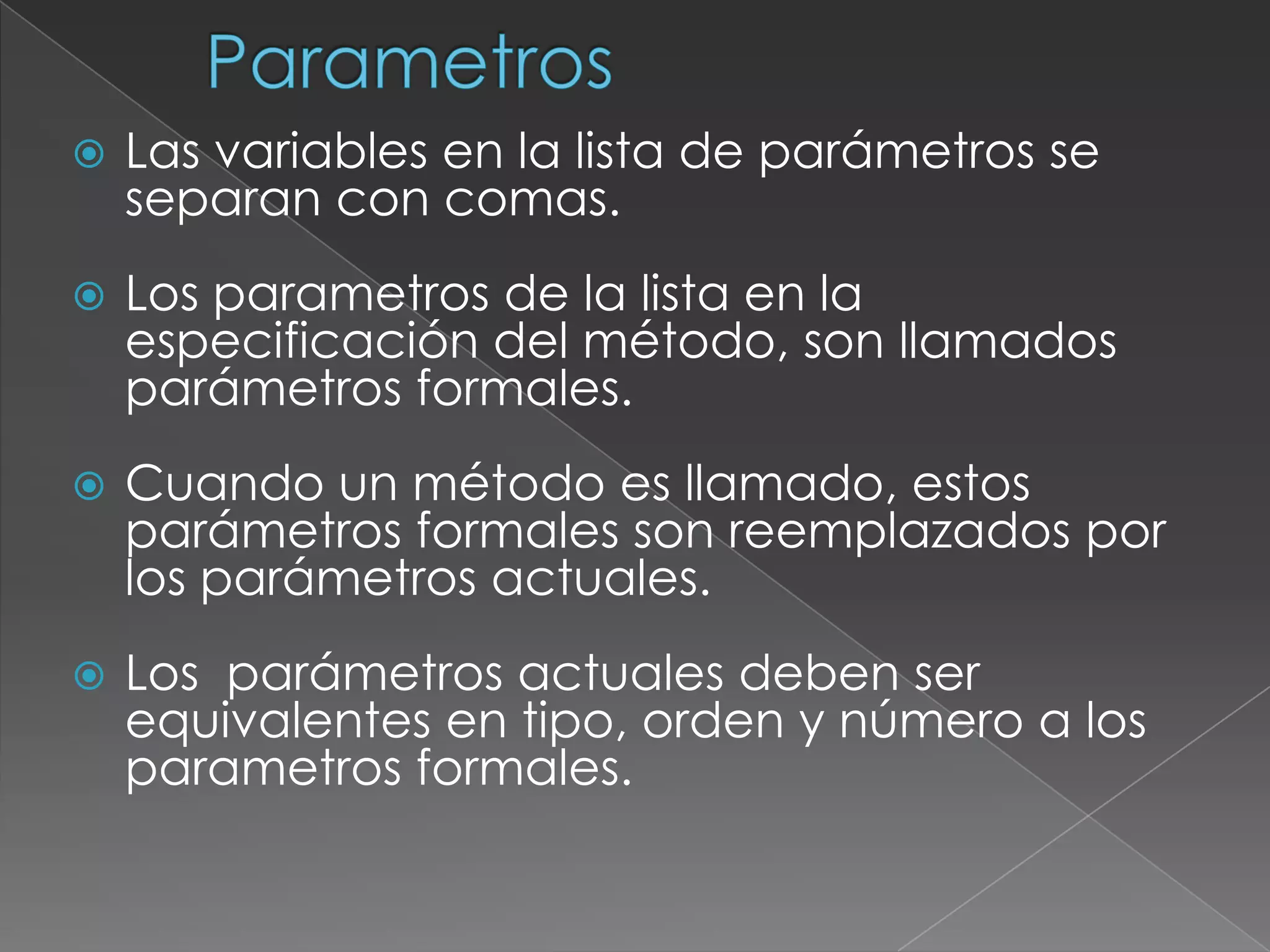 ParametrosLas variables en la lista de parámetros se  separan con comas.Los parametros de la lista en la especificación del método, son llamados parámetros formales.Cuando un método es llamado, estos parámetros formales son reemplazados por los parámetros actuales.Los  parámetros actuales deben ser equivalentes en tipo, orden y número a los parametros formales.