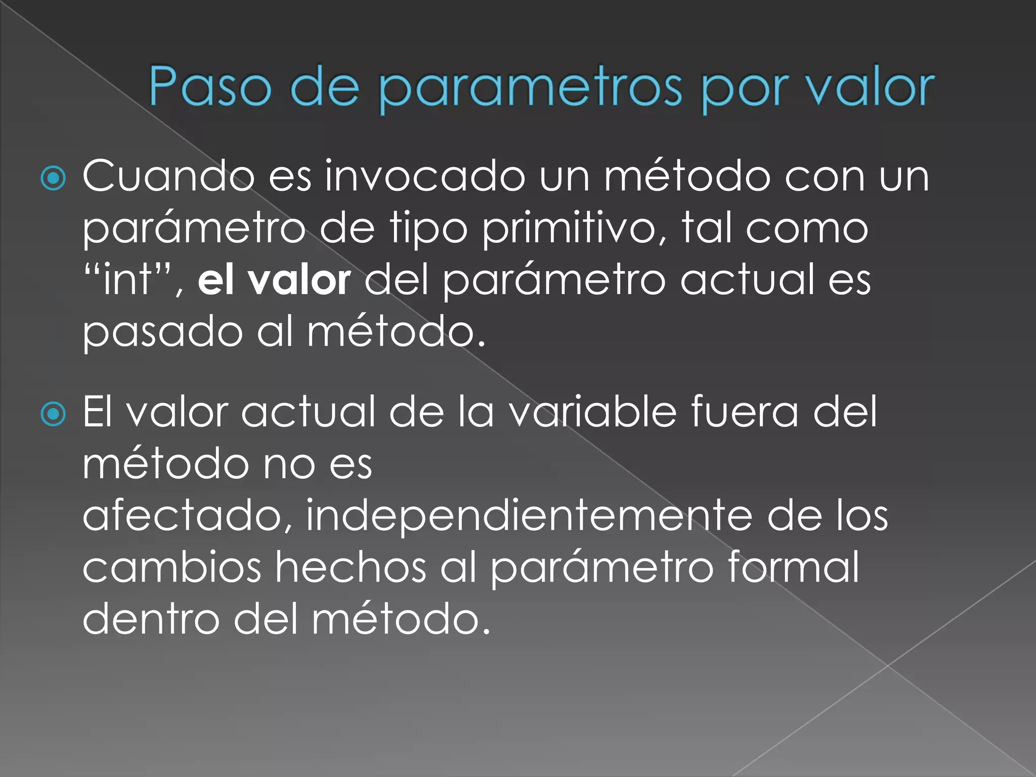 Paso de parametros por valorCuando es invocado un método con un parámetro de tipo primitivo, tal como “int”, el valor del parámetro actual es pasado al método.El valor actual de la variable fuera del método no es afectado, independientemente de los cambios hechos al parámetro formal dentro del método.