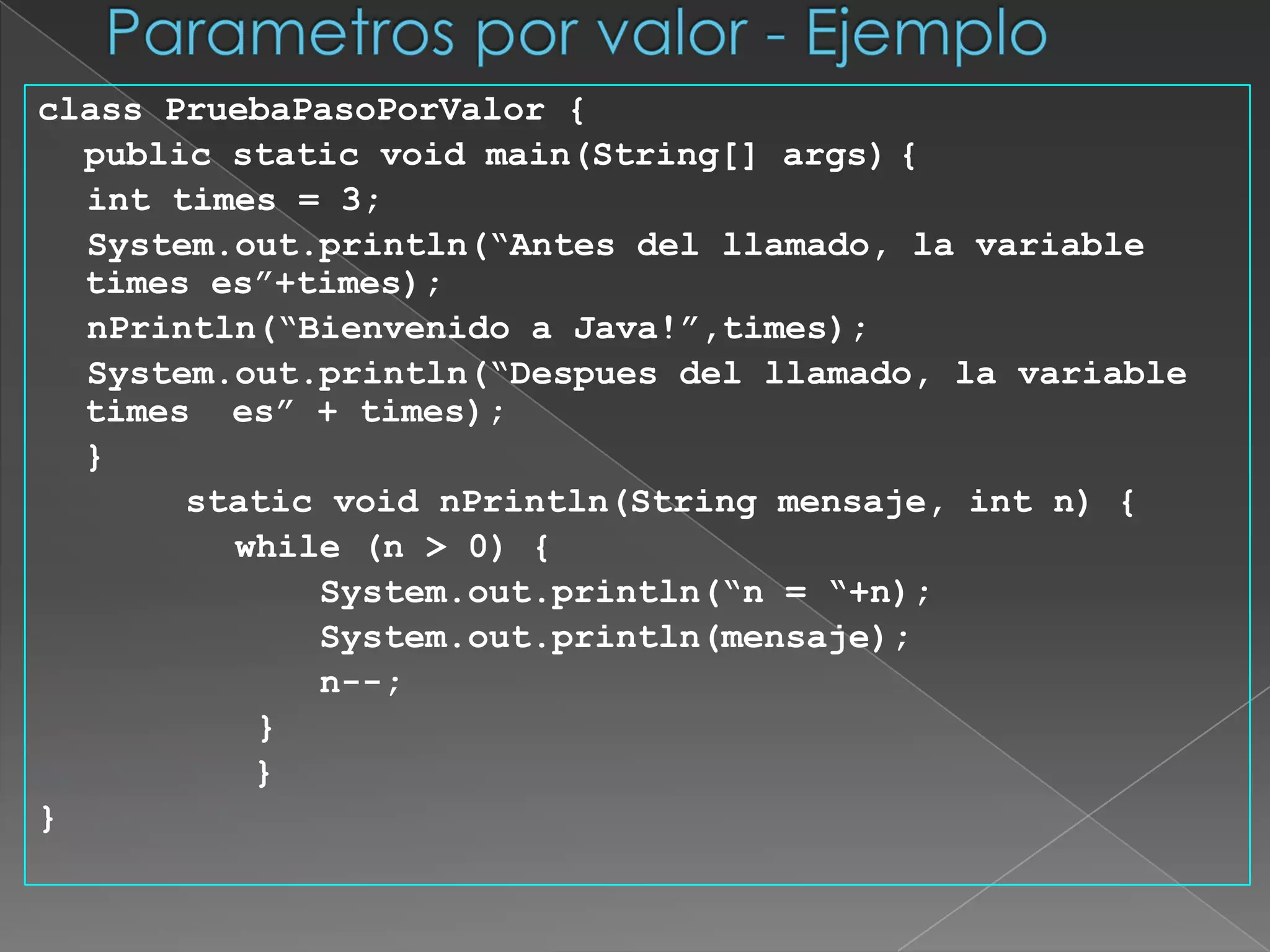 Parametros por valor - Ejemploclass PruebaPasoPorValor {	public static void main(String[] args)	{int times = 3;System.out.println(“Antes del llamado, la variable times es”+times);nPrintln(“Bienvenido a Java!”,times);System.out.println(“Despues del llamado, la variable times  es” + times);	}       static void nPrintln(String mensaje, int n) {		       while (n > 0) {System.out.println(“n = “+n);System.out.println(mensaje);		           n--;		        }	        }}