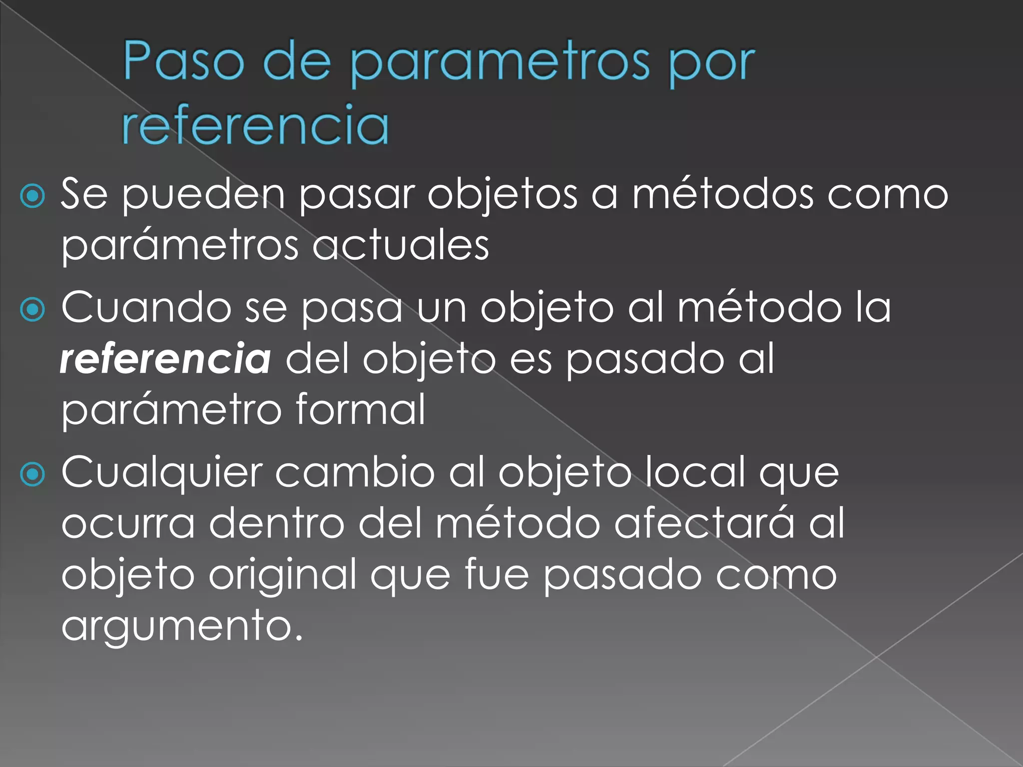 Paso de parametros por referenciaSe pueden pasar objetos a métodos como parámetros actualesCuando se pasa un objeto al método la referencia del objeto es pasado al parámetro formalCualquier cambio al objeto local que ocurra dentro del método afectará al objeto original que fue pasado como argumento.