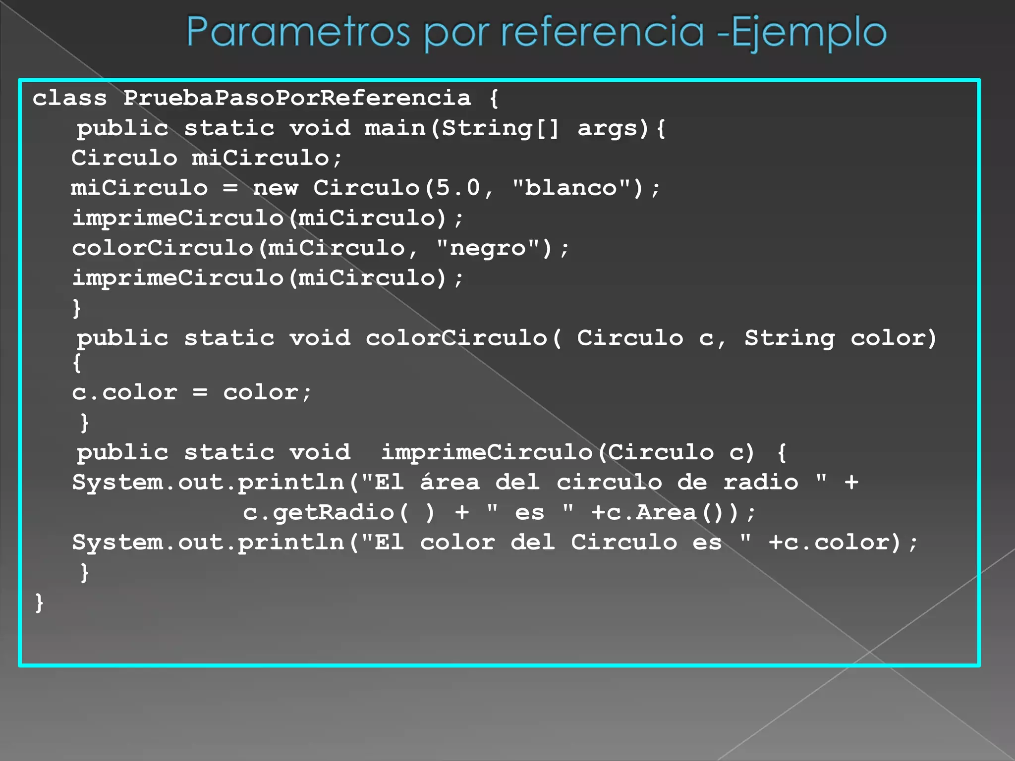 Parametros por referencia -Ejemploclass PruebaPasoPorReferencia {   public static void main(String[] args){		Circulo miCirculo;		miCirculo = new Circulo(5.0, "blanco");		imprimeCirculo(miCirculo);		colorCirculo(miCirculo, "negro");		imprimeCirculo(miCirculo);	}   public static void colorCirculo( Circulo c, String color) {		c.color = color;   }   public static void  imprimeCirculo(Circulo c) {		System.out.println("El área del circulo de radio " + 			        c.getRadio( ) + " es " +c.Area());		System.out.println("El color del Circulo es " +c.color);   }    }