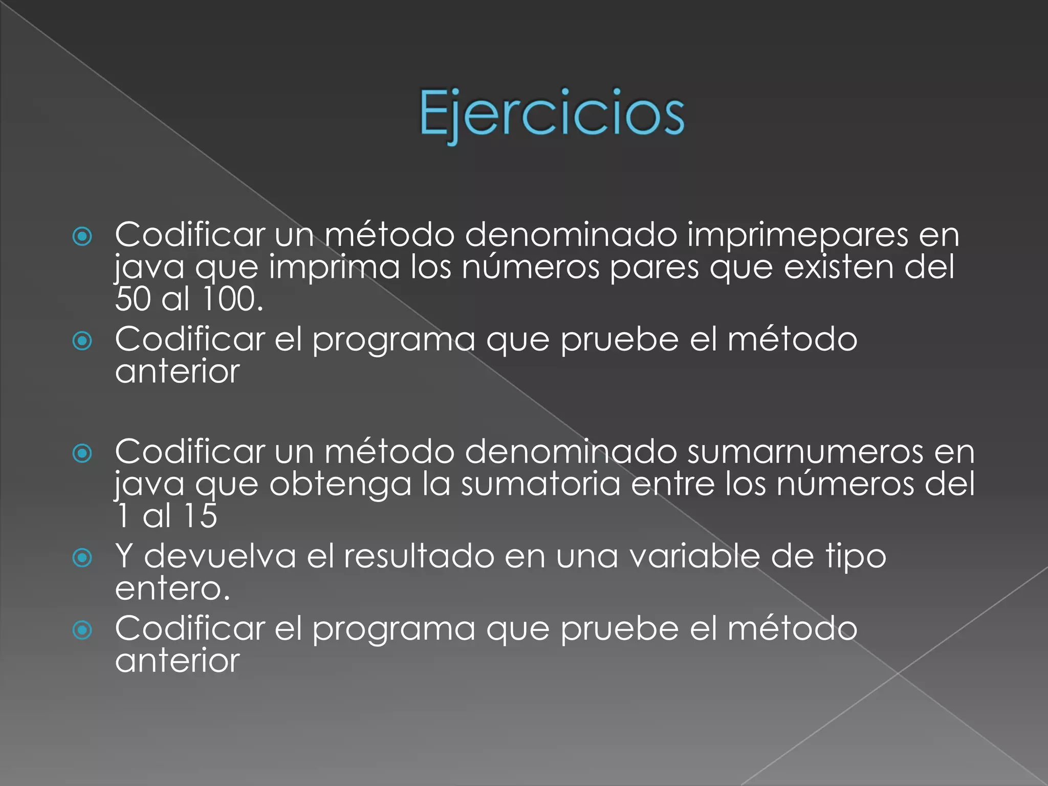 EjerciciosCodificar un método denominado imprimepares en java que imprima los números pares que existen del 50 al 100. Codificar el programa que pruebe el método anteriorCodificar un método denominado sumarnumeros en java que obtenga la sumatoria entre los números del 1 al 15Y devuelva el resultado en una variable de tipo entero.Codificar el programa que pruebe el método anterior