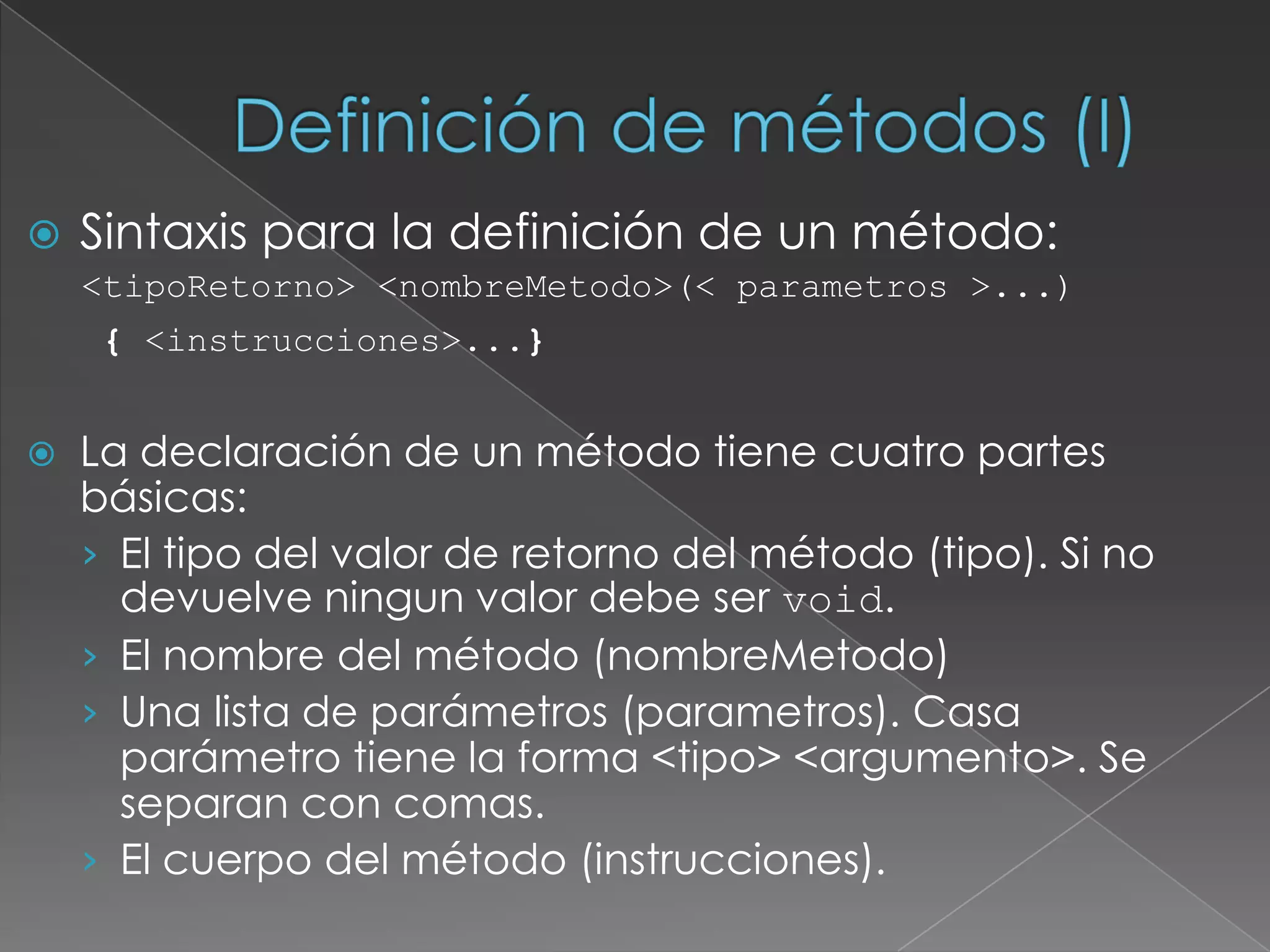 Definición de métodos (I)‏Sintaxis para la definición de un método:<tipoRetorno> <nombreMetodo>(< parametros >...) { <instrucciones>...}La declaración de un método tiene cuatro partes básicas:El tipo del valor de retorno del método (tipo). Si no devuelve ningun valor debe ser void.El nombre del método (nombreMetodo)‏Una lista de parámetros (parametros). Casa parámetro tiene la forma <tipo> <argumento>. Se separan con comas.El cuerpo del método (instrucciones).