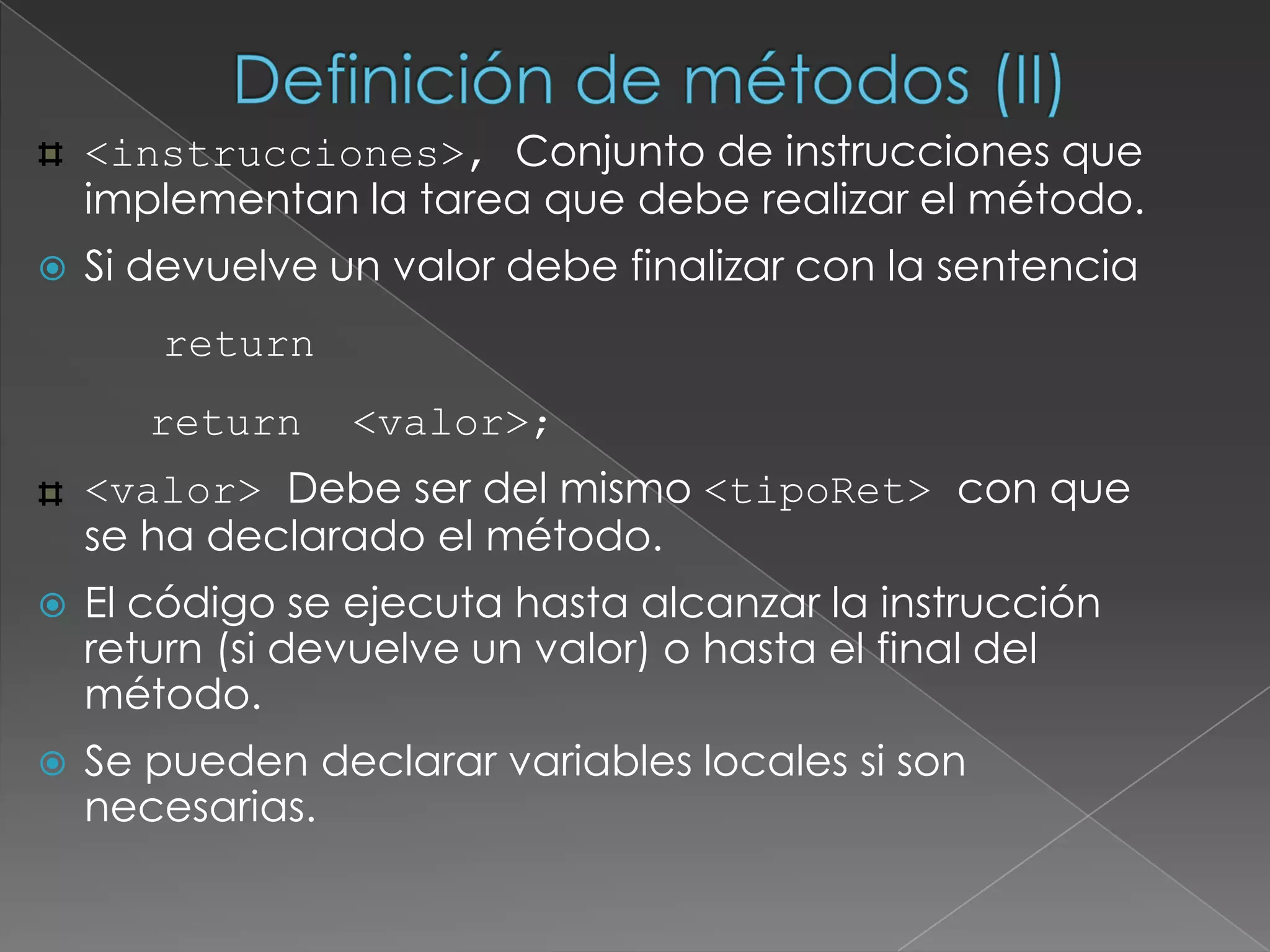 Definición de métodos (II)‏<instrucciones>, Conjunto de instrucciones que implementan la tarea que debe realizar el método. Si devuelve un valor debe finalizar con la sentencia   return	return  <valor>;<valor> Debe ser del mismo <tipoRet> con que se ha declarado el método.El código se ejecuta hasta alcanzar la instrucción return (si devuelve un valor) o hasta el final del método.Se pueden declarar variables locales si son necesarias.