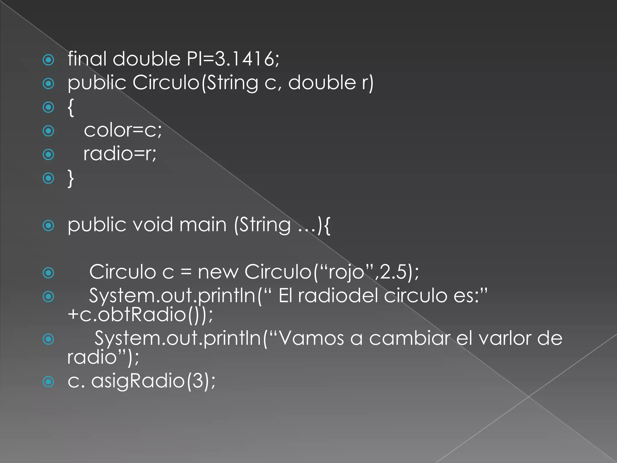 final double PI=3.1416;publicCirculo(String c, double r){   color=c;   radio=r;}publicvoidmain (String …){    Circulo c = new Circulo(“rojo”,2.5);System.out.println(“ El radiodel circulo es:” +c.obtRadio());System.out.println(“Vamos a cambiar el varlor de radio”);c. asigRadio(3);