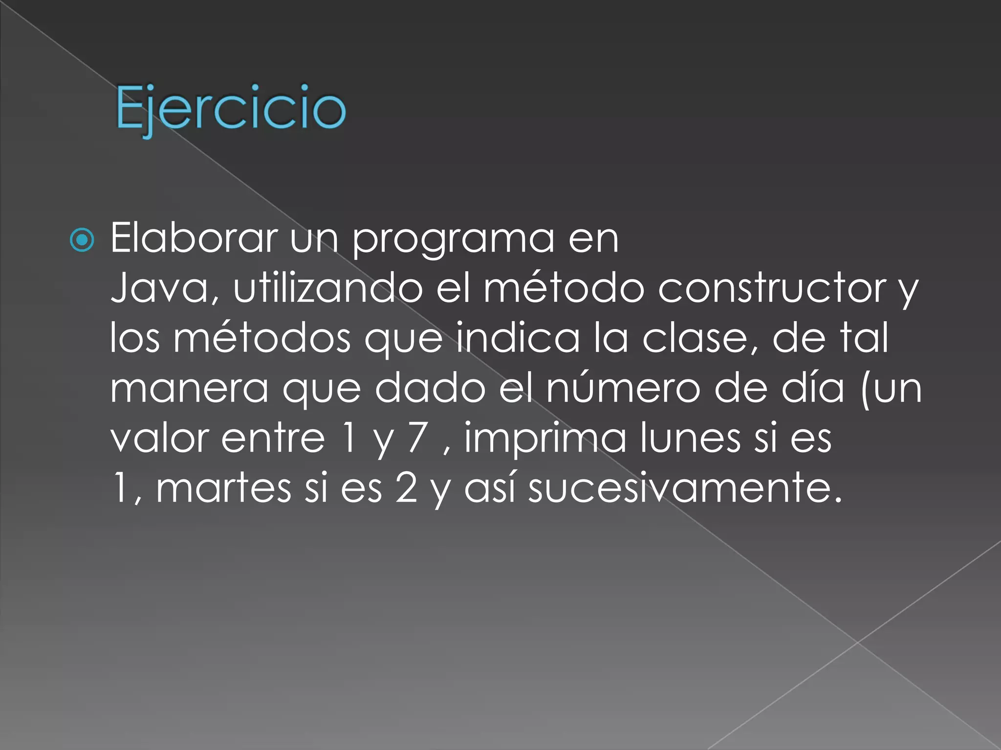 EjercicioElaborar un programa en Java, utilizando el método constructor y los métodos que indica la clase, de tal manera que dado el número de día (un valor entre 1 y 7 , imprima lunes si es 1, martes si es 2 y así sucesivamente.
