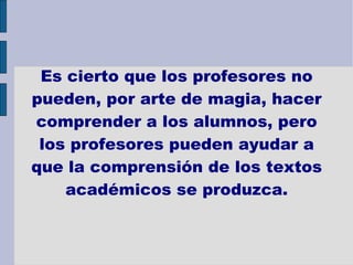 Es cierto que los profesores no pueden, por arte de magia, hacer comprender a los alumnos, pero los profesores pueden ayudar a que la comprensión de los textos académicos se produzca. 
