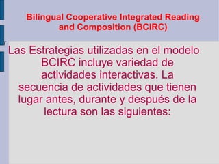 Bilingual Cooperative Integrated Reading and Composition (BCIRC) Las Estrategias utilizadas en el modelo BCIRC incluye variedad de actividades interactivas. La secuencia de actividades que tienen lugar antes, durante y después de la lectura son las siguientes: T 