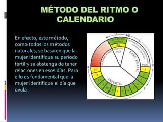 MÉTODO DEL RITMO O
              CALENDARIO

En efecto, éste método,
como todos los métodos
naturales, se basa en que la
mujer identifique su período
fértil y se abstenga de tener
relaciones en esos días. Para
ello es fundamental que la
mujer identifique el día que
ovula.
 