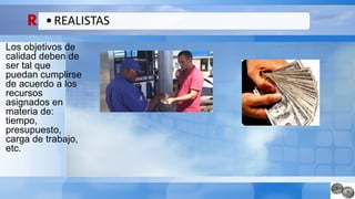 R
Los objetivos de
calidad deben de
ser tal que
puedan cumplirse
de acuerdo a los
recursos
asignados en
materia de:
tiempo,
presupuesto,
carga de trabajo,
etc.
•REALISTAS
