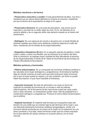 Métodos mecánicos o de barrera

- Preservativo masculino o condón: Funda generalmente de látex, muy fina y
resistente que se coloca desenrollándolo en el pene en erección, impidiendo
así que el semen de la eyaculación se aloje en la vagina.


- Preservativo femenino: Es una funda de poliuretano, más ancho que el
masculino y provisto de un anillo rígido de unos 10 cm. de diámetro en el
extremo abierto y de un segundo anillo más estrecho situado en el interior del
preservativo.


- Diafragma: Es una caperuza de caucho o de goma con un borde flexible de
distintas medidas que actúa como obstáculo mecánico tapando el cuello del
útero, impidiendo así la entrada de los espermatozoides.


- Dispositivo intrauterino (D.I.U.): Es un pequeño aparato de plástico y metal
(cobre o plata y cobre) muy flexible, que se introduce en el interior del útero.
Ante su presencia, se segrega mayor cantidad de flujo dificultando el ascenso
de los espermatozoides a través de él. Altera el movimiento de las trompas de
Falopio dificultando la fecundación.

Métodos químicos y hormonales

- Píldora anticonceptiva: Es un compuesto de hormonas sintéticas similares a
las naturales de la mujer (estrógenos y progesterona). Al tomarlas la hipófisis
deja de mandar ordenes al ovario para que este produzcan estas hormonas,
por lo que el ovario queda en reposo y no hay ovulación, por tanto no puede
haber fecundación, lo que hace imposible el embarazo.


- Inyección hormonal: Se trata de administrar a la mujer en forma de
inyección la cantidad de hormonas de un envase o más de píldoras
anticonceptivas. Así la frecuencia de las inyecciones puede ser cada cuatro,
ocho o doce semanas. La composición puede variar: sólo de progesterona o
combinando estrógeno y progesterona. Produce el mismo efecto anticonceptivo
que la píldora.


- Implante hormonal: El implante está formado por 6 pequeños tubos del
tamaño de una cerilla que se insertan bajo la piel del brazo de la mujer y que
van liberando lentamente hormonas sintéticas (progestágeno, similar a la
hormona natural producida por el cuerpo de la mujer) en el organismo en una
dosis constante y muy baja, estas hormonas evitan que los ovarios expulsen
los óvulos además de causar cambios en la pared uterina y en el moco
cervical.
 