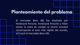 El mercedes Benz t80 fue diseñado por
Ferdinand Porsche, Ferdinand Porsche y Hitler
tenían la meta de romper el récord mundial
construyendo el auto más rápido del mundo,
así nació el mercedes Benz t80.
Planteamiento del problema
 