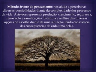 Método árvore do pensamento: nos ajuda a perceber as
diversas possibilidades diante da complexidade dos processos
da vida. A árvore representa produção, crescimento, segurança,
renovação e ramificações. Estimula a análise das diversas
opções de escolha diante de uma situação, tendo consciência
das consequências de cada uma delas.
 