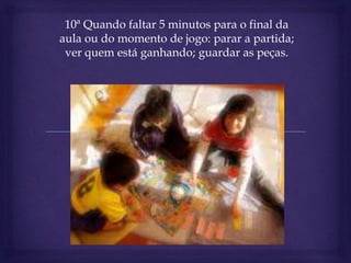 10ª Quando faltar 5 minutos para o final da
aula ou do momento de jogo: parar a partida;
ver quem está ganhando; guardar as peças.
 