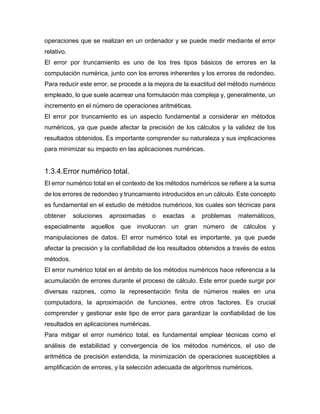 operaciones que se realizan en un ordenador y se puede medir mediante el error
relativo.
El error por truncamiento es uno de los tres tipos básicos de errores en la
computación numérica, junto con los errores inherentes y los errores de redondeo.
Para reducir este error, se procede a la mejora de la exactitud del método numérico
empleado, lo que suele acarrear una formulación más compleja y, generalmente, un
incremento en el número de operaciones aritméticas.
El error por truncamiento es un aspecto fundamental a considerar en métodos
numéricos, ya que puede afectar la precisión de los cálculos y la validez de los
resultados obtenidos. Es importante comprender su naturaleza y sus implicaciones
para minimizar su impacto en las aplicaciones numéricas.
1.3.4.Error numérico total.
El error numérico total en el contexto de los métodos numéricos se refiere a la suma
de los errores de redondeo y truncamiento introducidos en un cálculo. Este concepto
es fundamental en el estudio de métodos numéricos, los cuales son técnicas para
obtener soluciones aproximadas o exactas a problemas matemáticos,
especialmente aquellos que involucran un gran número de cálculos y
manipulaciones de datos. El error numérico total es importante, ya que puede
afectar la precisión y la confiabilidad de los resultados obtenidos a través de estos
métodos.
El error numérico total en el ámbito de los métodos numéricos hace referencia a la
acumulación de errores durante el proceso de cálculo. Este error puede surgir por
diversas razones, como la representación finita de números reales en una
computadora, la aproximación de funciones, entre otros factores. Es crucial
comprender y gestionar este tipo de error para garantizar la confiabilidad de los
resultados en aplicaciones numéricas.
Para mitigar el error numérico total, es fundamental emplear técnicas como el
análisis de estabilidad y convergencia de los métodos numéricos, el uso de
aritmética de precisión extendida, la minimización de operaciones susceptibles a
amplificación de errores, y la selección adecuada de algoritmos numéricos.
 