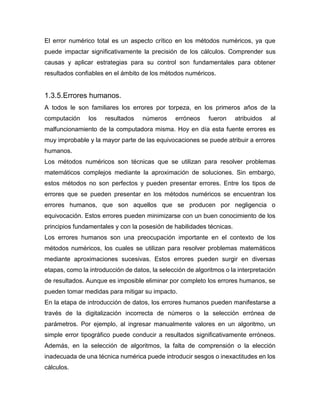 El error numérico total es un aspecto crítico en los métodos numéricos, ya que
puede impactar significativamente la precisión de los cálculos. Comprender sus
causas y aplicar estrategias para su control son fundamentales para obtener
resultados confiables en el ámbito de los métodos numéricos.
1.3.5.Errores humanos.
A todos le son familiares los errores por torpeza, en los primeros años de la
computación los resultados números erróneos fueron atribuidos al
malfuncionamiento de la computadora misma. Hoy en día esta fuente errores es
muy improbable y la mayor parte de las equivocaciones se puede atribuir a errores
humanos.
Los métodos numéricos son técnicas que se utilizan para resolver problemas
matemáticos complejos mediante la aproximación de soluciones. Sin embargo,
estos métodos no son perfectos y pueden presentar errores. Entre los tipos de
errores que se pueden presentar en los métodos numéricos se encuentran los
errores humanos, que son aquellos que se producen por negligencia o
equivocación. Estos errores pueden minimizarse con un buen conocimiento de los
principios fundamentales y con la posesión de habilidades técnicas.
Los errores humanos son una preocupación importante en el contexto de los
métodos numéricos, los cuales se utilizan para resolver problemas matemáticos
mediante aproximaciones sucesivas. Estos errores pueden surgir en diversas
etapas, como la introducción de datos, la selección de algoritmos o la interpretación
de resultados. Aunque es imposible eliminar por completo los errores humanos, se
pueden tomar medidas para mitigar su impacto.
En la etapa de introducción de datos, los errores humanos pueden manifestarse a
través de la digitalización incorrecta de números o la selección errónea de
parámetros. Por ejemplo, al ingresar manualmente valores en un algoritmo, un
simple error tipográfico puede conducir a resultados significativamente erróneos.
Además, en la selección de algoritmos, la falta de comprensión o la elección
inadecuada de una técnica numérica puede introducir sesgos o inexactitudes en los
cálculos.
 