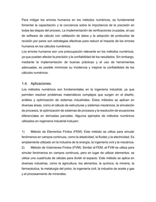 Para mitigar los errores humanos en los métodos numéricos, es fundamental
fomentar la capacitación y la conciencia sobre la importancia de la precisión en
todas las etapas del proceso. La implementación de verificaciones cruzadas, el uso
de software de cálculo con validación de datos y la adopción de protocolos de
revisión por pares son estrategias efectivas para reducir el impacto de los errores
humanos en los cálculos numéricos.
Los errores humanos son una preocupación relevante en los métodos numéricos,
ya que pueden afectar la precisión y la confiabilidad de los resultados. Sin embargo,
mediante la implementación de buenas prácticas y el uso de herramientas
adecuadas, es posible minimizar su incidencia y mejorar la confiabilidad de los
cálculos numéricos.
1.4. Aplicaciones.
Los métodos numéricos son fundamentales en la ingeniería industrial, ya que
permiten resolver problemas matemáticos complejos que surgen en el diseño,
análisis y optimización de sistemas industriales. Estos métodos se aplican en
diversas áreas, como el cálculo de estructuras y sistemas mecánicos, la simulación
de procesos, la optimización de sistemas de procesos y la resolución de ecuaciones
diferenciales en derivadas parciales. Algunos ejemplos de métodos numéricos
utilizados en ingeniería industrial incluyen:
1) Método de Elementos Finitos (FEM): Este método se utiliza para simular
fenómenos en campos continuos, como la elasticidad, la fluidez y la electricidad. Es
ampliamente utilizado en la industria de la energía, la ingeniería civil y la mecánica.
2) Método de Volúmenes Finitos (FVM): Similar al FEM, el FVM se utiliza para
simular fenómenos en campos continuos, pero en lugar de utilizar elementos, se
utiliza una cuadrícula de células para dividir el espacio. Este método se aplica en
diversas industrias, como la agricultura, los alimentos, la química, la minería, la
farmacéutica, la metalurgia del polvo, la ingeniería civil, la industria de aceite y gas
y el procesamiento de minerales.
 