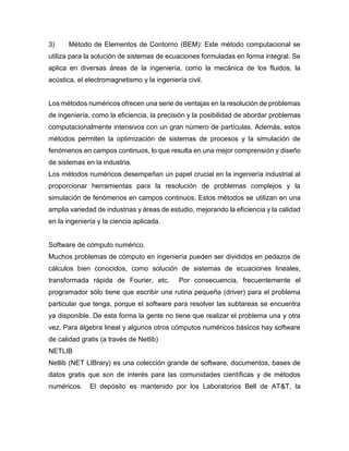 3) Método de Elementos de Contorno (BEM): Este método computacional se
utiliza para la solución de sistemas de ecuaciones formuladas en forma integral. Se
aplica en diversas áreas de la ingeniería, como la mecánica de los fluidos, la
acústica, el electromagnetismo y la ingeniería civil.
Los métodos numéricos ofrecen una serie de ventajas en la resolución de problemas
de ingeniería, como la eficiencia, la precisión y la posibilidad de abordar problemas
computacionalmente intensivos con un gran número de partículas. Además, estos
métodos permiten la optimización de sistemas de procesos y la simulación de
fenómenos en campos continuos, lo que resulta en una mejor comprensión y diseño
de sistemas en la industria.
Los métodos numéricos desempeñan un papel crucial en la ingeniería industrial al
proporcionar herramientas para la resolución de problemas complejos y la
simulación de fenómenos en campos continuos. Estos métodos se utilizan en una
amplia variedad de industrias y áreas de estudio, mejorando la eficiencia y la calidad
en la ingeniería y la ciencia aplicada.
Software de cómputo numérico.
Muchos problemas de cómputo en ingeniería pueden ser divididos en pedazos de
cálculos bien conocidos, como solución de sistemas de ecuaciones lineales,
transformada rápida de Fourier, etc. Por consecuencia, frecuentemente el
programador sólo tiene que escribir una rutina pequeña (driver) para el problema
particular que tenga, porque el software para resolver las subtareas se encuentra
ya disponible. De esta forma la gente no tiene que realizar el problema una y otra
vez. Para álgebra lineal y algunos otros cómputos numéricos básicos hay software
de calidad gratis (a través de Netlib)
NETLIB
Netlib (NET LIBrary) es una colección grande de software, documentos, bases de
datos gratis que son de interés para las comunidades científicas y de métodos
numéricos. El depósito es mantenido por los Laboratorios Bell de AT&T, la
 