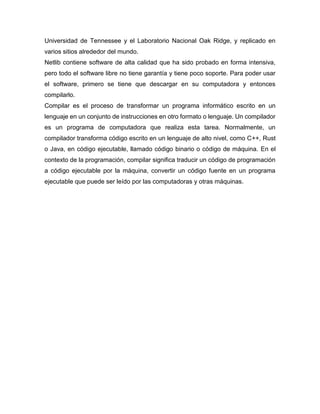 Universidad de Tennessee y el Laboratorio Nacional Oak Ridge, y replicado en
varios sitios alrededor del mundo.
Netlib contiene software de alta calidad que ha sido probado en forma intensiva,
pero todo el software libre no tiene garantía y tiene poco soporte. Para poder usar
el software, primero se tiene que descargar en su computadora y entonces
compilarlo.
Compilar es el proceso de transformar un programa informático escrito en un
lenguaje en un conjunto de instrucciones en otro formato o lenguaje. Un compilador
es un programa de computadora que realiza esta tarea. Normalmente, un
compilador transforma código escrito en un lenguaje de alto nivel, como C++, Rust
o Java, en código ejecutable, llamado código binario o código de máquina. En el
contexto de la programación, compilar significa traducir un código de programación
a código ejecutable por la máquina, convertir un código fuente en un programa
ejecutable que puede ser leído por las computadoras y otras máquinas.
 
