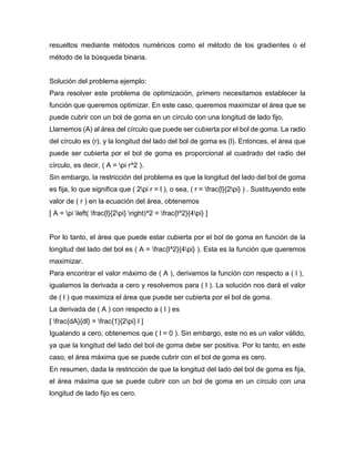 resueltos mediante métodos numéricos como el método de los gradientes o el
método de la búsqueda binaria.
Solución del problema ejemplo:
Para resolver este problema de optimización, primero necesitamos establecer la
función que queremos optimizar. En este caso, queremos maximizar el área que se
puede cubrir con un bol de goma en un círculo con una longitud de lado fijo.
Llamemos (A) al área del círculo que puede ser cubierta por el bol de goma. La radio
del círculo es (r), y la longitud del lado del bol de goma es (l). Entonces, el área que
puede ser cubierta por el bol de goma es proporcional al cuadrado del radio del
círculo, es decir, ( A = pi r^2 ).
Sin embargo, la restricción del problema es que la longitud del lado del bol de goma
es fija, lo que significa que ( 2pi r = l ), o sea, ( r = frac{l}{2pi} ) . Sustituyendo este
valor de ( r ) en la ecuación del área, obtenemos
[ A = pi left( frac{l}{2pi} right)^2 = frac{l^2}{4pi} ]
Por lo tanto, el área que puede estar cubierta por el bol de goma en función de la
longitud del lado del bol es ( A = frac{l^2}{4pi} ). Esta es la función que queremos
maximizar.
Para encontrar el valor máximo de ( A ), derivamos la función con respecto a ( l ),
igualamos la derivada a cero y resolvemos para ( l ). La solución nos dará el valor
de ( l ) que maximiza el área que puede ser cubierta por el bol de goma.
La derivada de ( A ) con respecto a ( l ) es
[ frac{dA}{dl} = frac{1}{2pi} l ]
Igualando a cero, obtenemos que ( l = 0 ). Sin embargo, este no es un valor válido,
ya que la longitud del lado del bol de goma debe ser positiva. Por lo tanto, en este
caso, el área máxima que se puede cubrir con el bol de goma es cero.
En resumen, dada la restricción de que la longitud del lado del bol de goma es fija,
el área máxima que se puede cubrir con un bol de goma en un círculo con una
longitud de lado fijo es cero.
 