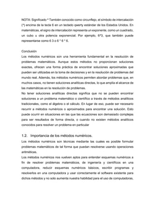NOTA: Significado ^ También conocido como circunflejo, el símbolo de intercalación
(^) encima de la tecla 6 en un teclado qwerty estándar de los Estados Unidos. En
matemáticas, el signo de intercalación representa un exponente, como un cuadrado,
un cubo u otra potencia exponencial. Por ejemplo, 6^3, que también puede
representarse como 6 3 o 6 * 6 * 6.
Conclusión
Los métodos numéricos son una herramienta fundamental en la resolución de
problemas matemáticos. Aunque estos métodos no proporcionan soluciones
exactas, ofrecen una forma práctica de encontrar soluciones aproximadas que
pueden ser utilizadas en la toma de decisiones y en la resolución de problemas del
mundo real. Además, los métodos numéricos permiten abordar problemas que, en
muchos casos, no tienen soluciones analíticas directas, lo que amplía el alcance de
las matemáticas en la resolución de problemas.
No tener soluciones analíticas directas significa que no se pueden encontrar
soluciones a un problema matemático o científico a través de métodos analíticos
tradicionales, como el álgebra o el cálculo. En lugar de eso, puede ser necesario
recurrir a métodos numéricos o aproximados para encontrar una solución. Esto
puede ocurrir en situaciones en las que las ecuaciones son demasiado complejas
para ser resultados de forma directa, o cuando no existen métodos analíticos
conocidos para resolver un problema en particular
1.2. Importancia de los métodos numéricos.
Los métodos numéricos son técnicas mediante las cuales es posible formular
problemas matemáticos de tal forma que puedan resolverse usando operaciones
aritméticas.
Los métodos numéricos nos vuelven aptos para entender esquemas numéricos a
fin de resolver problemas matemáticos, de ingeniería y científicos en una
computadora, reducir esquemas numéricos básicos, escribir programas y
resolverlos en una computadora y usar correctamente el software existente para
dichos métodos y no solo aumenta nuestra habilidad para el uso de computadoras,
 