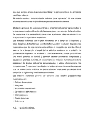 sino que también amplia la pericia matemática y la comprensi6n de los principios
científicos básicos.
El análisis numérico trata de diseñar métodos para “aproximar” de una manera
eficiente las soluciones de problemas expresados matemáticamente.
El objetivo principal del análisis numérico es encontrar soluciones “aproximadas” a
problemas complejos utilizando sólo las operaciones más simples de la aritmética.
Se requiere de una secuencia de operaciones algebraicas y lógicas que producen
la aproximación al problema matemático.
Los métodos numéricos son de gran importancia en el campo de la ingeniería y
otras disciplinas. Estas técnicas permiten la formulación y resolución de problemas
matemáticos que de otra manera serían difíciles o imposibles de abordar. Con el
avance de la tecnología, el papel de los métodos numéricos en la solución de
problemas de ingeniería ha aumentado considerablemente, ya que proporcionan
una mayor potencia de cálculo y permiten abordar geometrías complicadas y
ecuaciones grandes. Además, el conocimiento de métodos numéricos brinda la
capacidad de diseñar soluciones personalizadas y utilizar eficientemente las
computadoras. En resumen, los métodos numéricos son una herramienta poderosa
que ha revolucionado la forma en que se abordan y resuelven problemas en el
campo de la ingeniería y otras áreas relacionadas.
Los métodos numéricos pueden ser aplicados para resolver procedimientos
matemáticos en:
1.3. Tipos de errores.
 