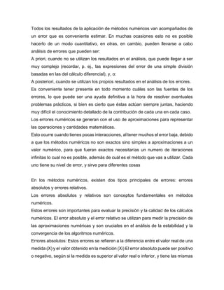 Todos los resultados de la aplicación de métodos numéricos van acompañados de
un error que es conveniente estimar. En muchas ocasiones esto no es posible
hacerlo de un modo cuantitativo, en otras, en cambio, pueden llevarse a cabo
análisis de errores que pueden ser:
A priori, cuando no se utilizan los resultados en el análisis, que puede llegar a ser
muy complejo (recordar, p. ej., las expresiones del error de una simple división
basadas en las del cálculo diferencial), y, o:
A posteriori, cuando se utilizan los propios resultados en el análisis de los errores.
Es conveniente tener presente en todo momento cuáles son las fuentes de los
errores, lo que puede ser una ayuda definitiva a la hora de resolver eventuales
problemas prácticos, si bien es cierto que éstas actúan siempre juntas, haciendo
muy difícil el conocimiento detallado de la contribución de cada una en cada caso.
Los errores numéricos se generan con el uso de aproximaciones para representar
las operaciones y cantidades matemáticas.
Esto ocurre cuando tienes pocas interacciones, al tener muchos el error baja, debido
a que los métodos numéricos no son exactos sino simples a aproximaciones a un
valor numérico, para que fueran exactos necesitarías un numero de iteraciones
infinitas lo cual no es posible, además de cuál es el método que vas a utilizar. Cada
uno tiene su nivel de error, y sirve para diferentes cosas
En los métodos numéricos, existen dos tipos principales de errores: errores
absolutos y errores relativos.
Los errores absolutos y relativos son conceptos fundamentales en métodos
numéricos.
Estos errores son importantes para evaluar la precisión y la calidad de los cálculos
numéricos. El error absoluto y el error relativo se utilizan para medir la precisión de
las aproximaciones numéricas y son cruciales en el análisis de la estabilidad y la
convergencia de los algoritmos numéricos.
Errores absolutos: Estos errores se refieren a la diferencia entre el valor real de una
medida (X) y el valor obtenido en la medición (Xi) El error absoluto puede ser positivo
o negativo, según si la medida es superior al valor real o inferior, y tiene las mismas
 