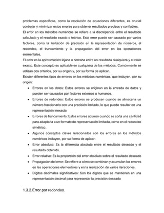 problemas específicos, como la resolución de ecuaciones diferentes, es crucial
controlar y minimizar estos errores para obtener resultados precisos y confiables.
El error en los métodos numéricos se refiere a la discrepancia entre el resultado
calculado y el resultado exacto o teórico. Este error puede ser causado por varios
factores, como la limitación de precisión en la representación de números, el
redondeo, el truncamiento y la propagación del error en las operaciones
elementales.
El error es la aproximación lejana o cercana entre un resultado cualquiera y el valor
exacto. Este concepto es aplicable en cualquiera de los métodos. Comúnmente se
utilizan dos criterios, por su origen y, por su forma de aplicar.
Existen diferentes tipos de errores en los métodos numéricos, que incluyen, por su
origen:
 Errores en los datos: Estos errores se originan en la entrada de datos y
pueden ser causados por factores externos o humanos.
 Errores de redondeo: Estos errores se producen cuando se almacena un
número fraccionario con una precisión limitada, lo que puede resultar en una
representación inexacta
 Errores de truncamiento: Estos errores ocurren cuando se corta una cantidad
para adaptarla a un formato de representación limitada, como en el redondeo
simétrico.
 Algunos conceptos claves relacionados con los errores en los métodos
numéricos incluyen, por su forma de aplicar:
 Error absoluto: Es la diferencia absoluta entre el resultado deseado y el
resultado obtenido.
 Error relativo: Es la proporción del error absoluto sobre el resultado deseado
 Propagación del error: Se refiere a cómo se combinan y acumulan los errores
en las operaciones elementales y en la realización de varias iteraciones.
 Dígitos decimales significativos: Son los dígitos que se mantienen en una
representación decimal para representar la precisión deseada
1.3.2.Error por redondeo.
 