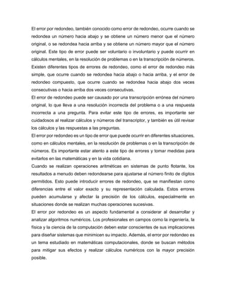El error por redondeo, también conocido como error de redondeo, ocurre cuando se
redondea un número hacia abajo y se obtiene un número menor que el número
original, o se redondea hacia arriba y se obtiene un número mayor que el número
original. Este tipo de error puede ser voluntario o involuntario y puede ocurrir en
cálculos mentales, en la resolución de problemas o en la transcripción de números.
Existen diferentes tipos de errores de redondeo, como el error de redondeo más
simple, que ocurre cuando se redondea hacia abajo o hacia arriba, y el error de
redondeo compuesto, que ocurre cuando se redondea hacia abajo dos veces
consecutivas o hacia arriba dos veces consecutivas.
El error de redondeo puede ser causado por una transcripción errónea del número
original, lo que lleva a una resolución incorrecta del problema o a una respuesta
incorrecta a una pregunta. Para evitar este tipo de errores, es importante ser
cuidadosos al realizar cálculos y números del transcriptor, y también es útil revisar
los cálculos y las respuestas a las preguntas.
El error por redondeo es un tipo de error que puede ocurrir en diferentes situaciones,
como en cálculos mentales, en la resolución de problemas o en la transcripción de
números. Es importante estar atento a este tipo de errores y tomar medidas para
evitarlos en las matemáticas y en la vida cotidiana.
Cuando se realizan operaciones aritméticas en sistemas de punto flotante, los
resultados a menudo deben redondearse para ajustarse al número finito de dígitos
permitidos. Esto puede introducir errores de redondeo, que se manifiestan como
diferencias entre el valor exacto y su representación calculada. Estos errores
pueden acumularse y afectar la precisión de los cálculos, especialmente en
situaciones donde se realizan muchas operaciones sucesivas.
El error por redondeo es un aspecto fundamental a considerar al desarrollar y
analizar algoritmos numéricos. Los profesionales en campos como la ingeniería, la
física y la ciencia de la computación deben estar conscientes de sus implicaciones
para diseñar sistemas que minimicen su impacto. Además, el error por redondeo es
un tema estudiado en matemáticas computacionales, donde se buscan métodos
para mitigar sus efectos y realizar cálculos numéricos con la mayor precisión
posible.
 