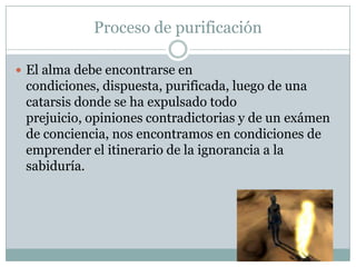 Proceso de purificación
 El alma debe encontrarse en
condiciones, dispuesta, purificada, luego de una
catarsis donde se ha expulsado todo
prejuicio, opiniones contradictorias y de un exámen
de conciencia, nos encontramos en condiciones de
emprender el itinerario de la ignorancia a la
sabiduría.
 