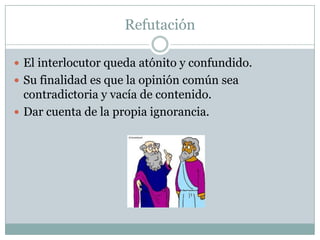 Refutación
 El interlocutor queda atónito y confundido.
 Su finalidad es que la opinión común sea
contradictoria y vacía de contenido.
 Dar cuenta de la propia ignorancia.
 