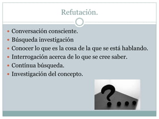 Refutación.
 Conversación consciente.
 Búsqueda investigación
 Conocer lo que es la cosa de la que se está hablando.
 Interrogación acerca de lo que se cree saber.
 Contínua búsqueda.
 Investigación del concepto.
 