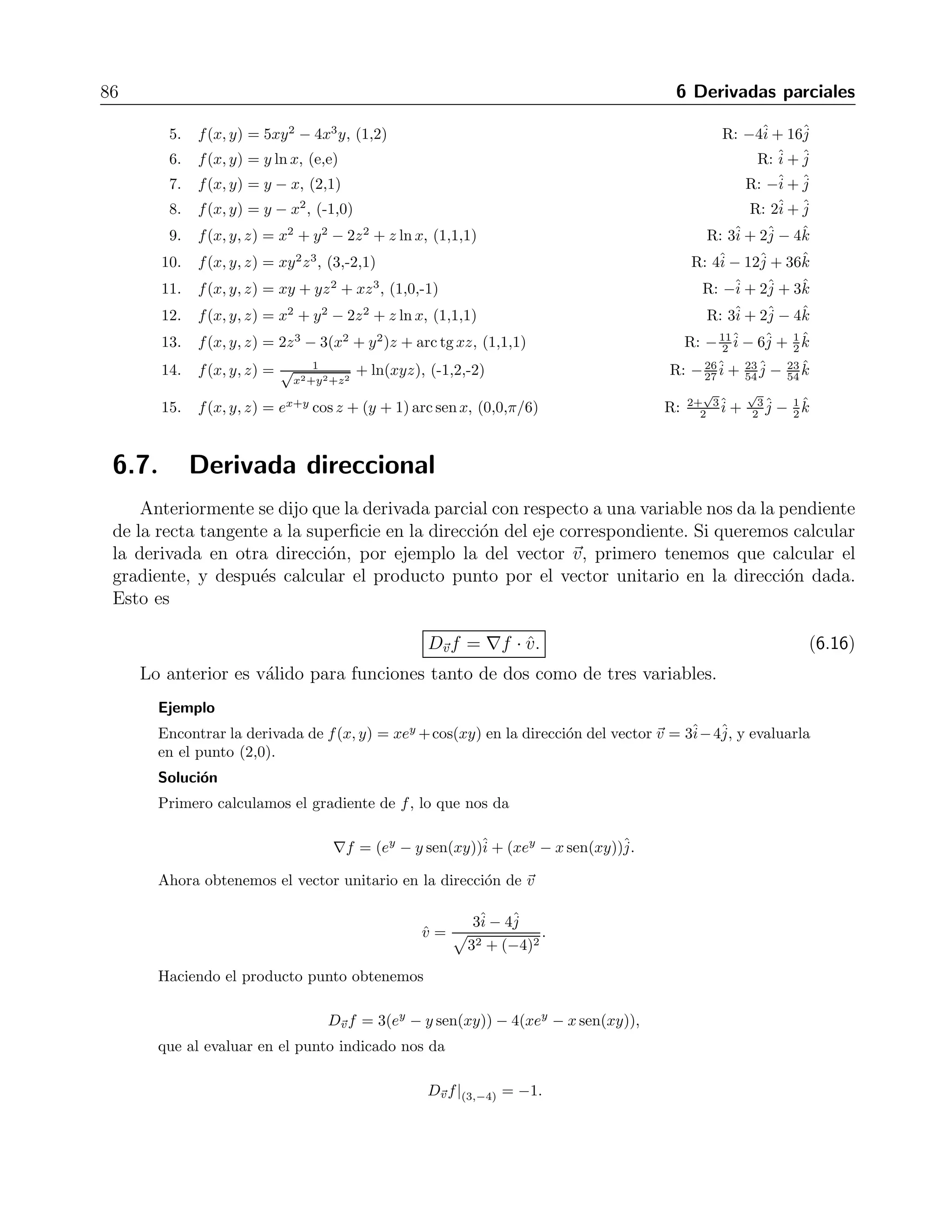 6.6 Gradiente 85 
Ejemplo 
Obtener el gradiente de la funci´on f(x, y) = x2 + 4y2 y evaluarlo en el punto (1,1). Encontrar la 
curva de nivel que pasa por ese punto y graficar la curva y el vector. 
Soluci´on 
Figura 6.3: Gradiente de una funci´on 
Derivando la funci´on obtenemos que 
∇f = 2xˆi 
+ 8yˆj, 
que evaluando en el punto indicado nos da 
∇f| 
(1,1) = 2ˆi 
+ 8ˆj. 
La curva de nivel que pasa por ese punto es x2 + 4y2 = 5, una elipse. La figura 6.3 muestra que 
el vector gradiente es perpendicular a la curva de nivel. 
Ejercicios 
Determinar el gradiente de cada funci´on en el punto especificado. Encontrar la curva de nivel que 
pasa por el punto (en caso de que exista) y graficar. 
j 
ˆi 
1. f(x, y) = y − x, ˆj 
ˆi 
ˆ(2,1) R: −+2. f(x, y) = ln(x2 + y2), (1,1) R: +3. f(x, y) = y − j 
ˆi 
ˆx2, (-1,0) R: 2+4. f(x, y) = x2 
2 
− y2 
√ 
2, 1) R: 
2 , ( 
√ 
2ˆi 
−ˆj 
 
