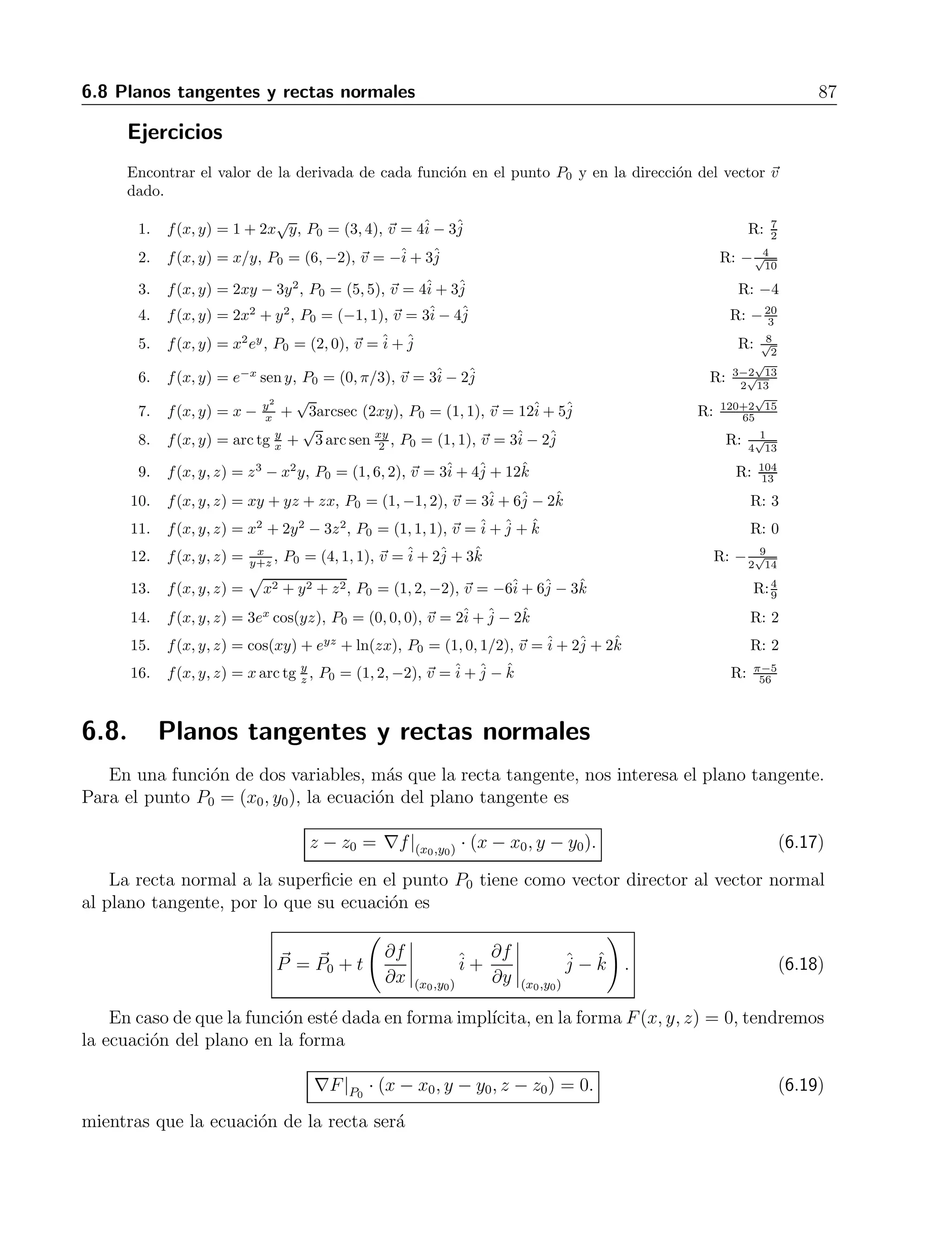 86 6 Derivadas parciales 
5. f(x, y) = 5xy2 − 4x3y, (1,2) R: −4+ 166. f(x, y) = y ln x, (e,e) R: +7. f(x, y) = y − x, (2,1) R: −+8. f(x, y) = y − x2, (-1,0) R: 2+9. f(x, y, z) = x2 + y2 − 2z2 + z ln x, (1,1,1) R: 3+ 2− 4k 
j 
ˆi 
ˆj 
ˆi 
ˆj 
ˆi 
ˆj 
ˆi 
ˆj 
ˆi 
ˆˆ10. f(x, y, z) = xy2z3, (3,-2,1) R: 4ˆi 
− 12ˆj 
+ 36ˆk 
j 
11. f(x, y, ˆi 
ˆz) = xy + yz2 + xz3, (1,0,-1) R: −+ 2+ 3k 
ˆ12. f(x, y, z) = x2 + y2 − 2z2 + z ln x, (1,1,1) R: 3+ 2− 4k 
j 
ˆi 
ˆˆ13. f(x, y, z) = 2z3 − 3(x2 + y2)z + arc tgxz, (1,1,1) R: −11 
2 
ˆi 
− 6ˆj 
+ 1 
2 
ˆk 
14. f(x, y, z) = √ 1 
+ ln(xyz), (-1,2,-2) R: −26 
x2+y2+z2 27 
ˆi 
+ 23 
54 
ˆj 
− 23 
54 
ˆk 
√ 
3 
2 
15. f(x, y, z) = ex+y cos z + (y + 1)arc senx, (0,0,π/6) R: 2+ 
ˆi 
+ 
√ 
3 
2 
ˆj 
− 1 
2 
ˆk 
6.7. Derivada direccional 
Anteriormente se dijo que la derivada parcial con respecto a una variable nos da la pendiente 
de la recta tangente a la superficie en la direcci´on del eje correspondiente. Si queremos calcular 
la derivada en otra direcci´on, por ejemplo la del vector v, primero tenemos que calcular el 
gradiente, y despu´es calcular el producto punto por el vector unitario en la direcci´on dada. 
Esto es 
Dvf = ∇f · ˆv. (6.16) 
Lo anterior es v´alido para funciones tanto de dos como de tres variables. 
Ejemplo 
Encontrar la derivada de f(x, y) = xey +cos(xy) en la direcci´on del vector v = 3ˆi 
−4ˆj 
, y evaluarla 
en el punto (2,0). 
Soluci´on 
Primero calculamos el gradiente de f, lo que nos da 
∇f = (ey − y sen(xy))ˆi 
+ (xey − x sen(xy))ˆj. 
Ahora obtenemos el vector unitario en la direcci´on de v 
ˆv = 
3ˆi 
− 4ˆj 
 
32 + (−4)2 
. 
Haciendo el producto punto obtenemos 
Dvf = 3(ey − y sen(xy)) − 4(xey − x sen(xy)), 
que al evaluar en el punto indicado nos da 
Dvf| 
(3,−4) = −1. 
 
