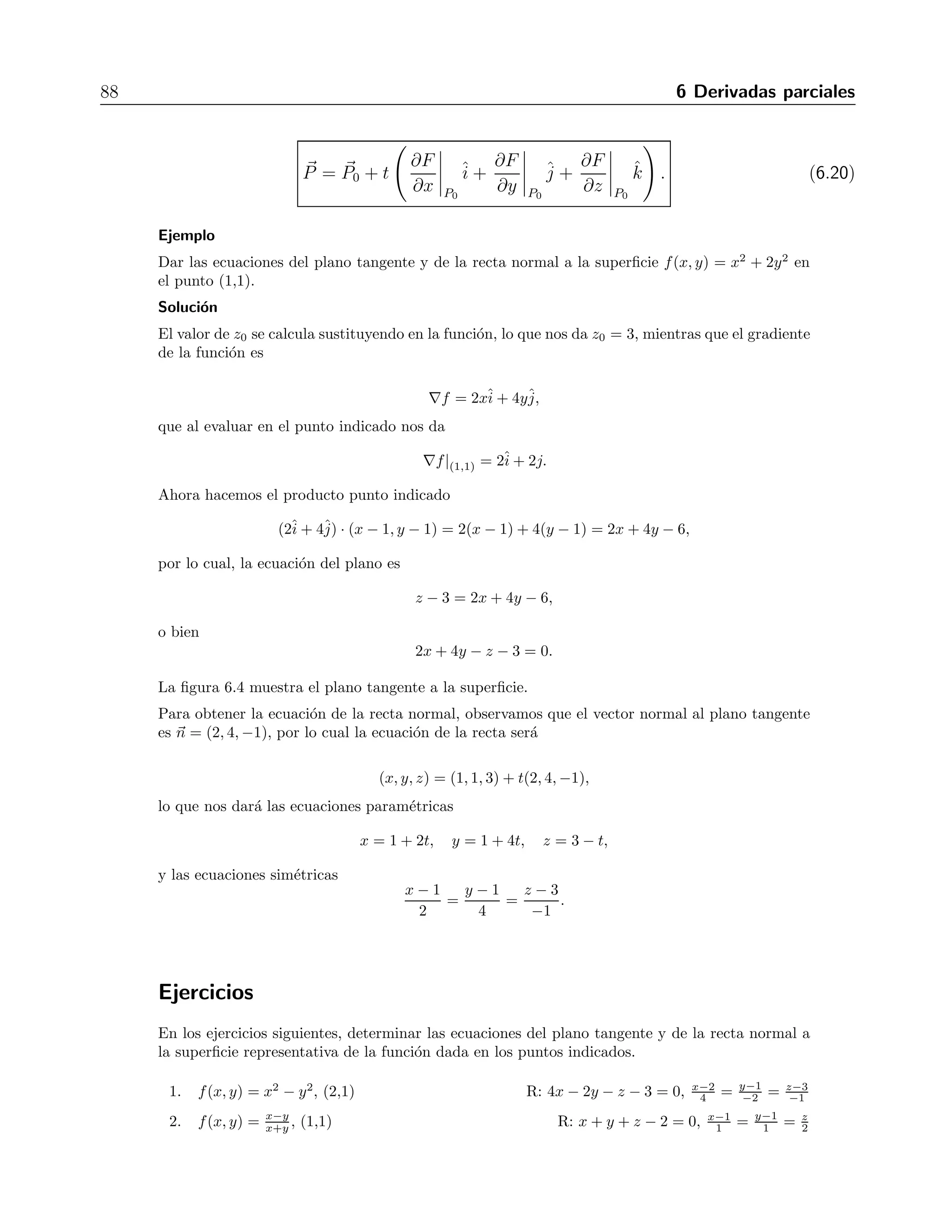 6.8 Planos tangentes y rectas normales 87 
Ejercicios 
Encontrar el valor de la derivada de cada funci´on en el punto P0 y en la direcci´on del vector v 
dado. 
√ 
y, P0 = (3, 4), v = 4ˆi 
1. f(x, y) = 1+2x 
− 3ˆj 
R: 7 
2 
2. f(x, y) = x/y, P0 = (6,−2), v = −ˆi 
+ 3ˆj 
R: −√4 
10 
3. f(x, y) = 2xy − 3y2, P0 = (5, 5), v = 4ˆi 
+ 3ˆj 
R: −4 
4. f(x, y) = 2x2 + y2, P0 = (−1, 1), v = 3ˆi 
− 4ˆj 
R: −20 
3 
5. f(x, y) = x2ey, P0 = (2, 0), v =ˆi 
+ˆj 
R: √8 
2 
6. f(x, y) = e−x sen y, P0 = (0, π/3), v = 3ˆi 
√ 
13 
− 2ˆj 
R: 3−2 
√ 
13 
2 
7. f(x, y) = x − y2 
x + 
√ 
3arcsec (2xy), P0 = (1, 1), v = 12ˆi 
+ 5ˆj 
R: 120+2 
√ 
15 
65 
8. f(x, y) = arctg y 
x + 
√ 
3arc sen xy 
2 , P0 = (1, 1), v = 3ˆi 
− 2ˆj 
R: 1 
√ 
13 
4 
9. f(x, y, z) = z3 − x2y, P0 = (1, 6, 2), v = 3ˆi 
+ 4ˆj 
+ 12ˆk R: 104 
13 
10. f(x, y, z) = xy + yz + zx, P0 = (1,−1, 2), v = 3ˆi 
+ 6ˆj 
− 2ˆk R: 3 
11. f(x, y, z) = x2 + 2y2 − 3z2, P0 = (1, 1, 1), v =ˆi 
+ˆj 
+ ˆk R: 0 
y+z , P0 = (4, 1, 1), v =ˆi 
12. f(x, y, z) = x 
+ 2ˆj 
+ 3ˆk R: − 9 
√ 
14 
2 
13. f(x, y, z) = 
 
x2 + y2 + z2, P0 = (1, 2,−2), v = −6ˆi 
+ 6ˆj 
− 3ˆk R:4 
9 
14. f(x, y, z) = 3ex cos(yz), P0 = (0, 0, 0), v = 2ˆi 
+ˆj 
− 2ˆk R: 2 
15. f(x, y, z) = cos(xy) + eyz + ln(zx), P0 = (1, 0, 1/2), v =ˆi 
+ 2ˆj+ 2ˆk R: 2 
z , P0 = (1, 2,−2), v =ˆi 
16. f(x, y, z) = x arc tg y 
+ˆj 
− ˆk R: π−5 
56 
6.8. Planos tangentes y rectas normales 
En una funci´on de dos variables, m´as que la recta tangente, nos interesa el plano tangente. 
Para el punto P0 = (x0, y0), la ecuaci´on del plano tangente es 
z − z0 = ∇f| 
(x0,y0) 
· (x − x0, y − y0). (6.17) 
La recta normal a la superficie en el punto P0 tiene como vector director al vector normal 
al plano tangente, por lo que su ecuaci´on es 
P = P 
0 + t 
 
∂f 
∂x 
 
(x0,y0) 
ˆi 
+ 
∂f 
∂y 
 
(x0,y0) 
ˆj 
− ˆk 
 
. (6.18) 
En caso de que la funci´on est´e dada en forma impl´ıcita, en la forma F(x, y, z) = 0, tendremos 
la ecuaci´on del plano en la forma 
∇F| 
P0 
· (x − x0, y − y0, z − z0) = 0. (6.19) 
mientras que la ecuaci´on de la recta ser´a 
 