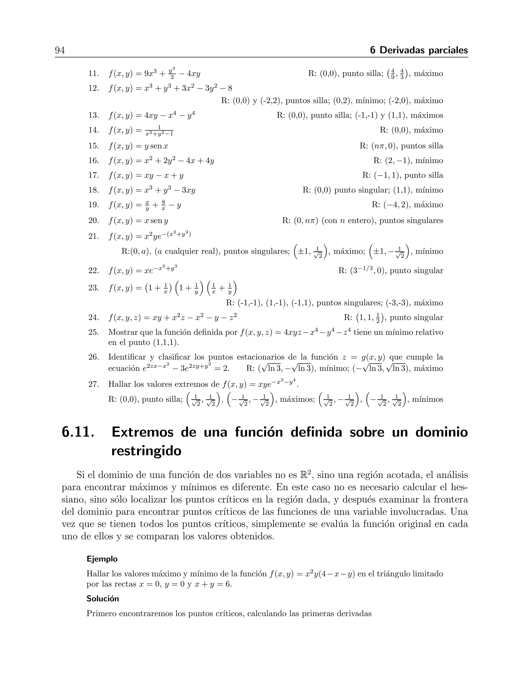 6.10 Puntos cr´ıticos y extremos 93 
-1 -0.5 0 0.5 1-1 
-0.5 
0 
0.5 
1 
6 
5 
4 
3 
2 
1 
0 
-1 
-2 
Figura 6.6: Funci´on con dos m´ınimos locales y un punto silla 
vemos un comportamiento diferente, que se repite en el punto (−0.1,−0.1). Esto indica que el 
punto (0,0) es en realidad un punto silla. Esta conclusi´on (y las anteriores, referentes a los dos 
m´ınimos locales), se pudo adelantar al visualizar la gr´afica de la funci´on, que se observa en la 
figura 6.6. 
Lo anterior nos permite ver la graficaci´on de funciones como un m´etodo burdo, pero ´util, para 
decidir la naturaleza de los puntos cr´ıticos de una funci´on. 
Ejercicios 
Hallar los puntos cr´ıticos de cada funci´on y clasificarlos por medio del criterio del hessiano, donde 
sea posible. 
1. f(x, y) = x2 + xy + y2 + 3x − 3y + 4 R: (-3,3), m´ınimo 
2. f(x, y) = 2xy − 5x2 − 2y2 + 4x+ 4y −4 R: 
	 2 
3 , 4 
3 

 
, m´aximo 
3. f(x, y) = x2 + xy + 3x+ 2y + 5 R: (-2,1), punto silla 
4. f(x, y) = 5xy − 7x2 + 3x + 2y + 5 R: 
	 6 
5 , 69 
25 

 
, punto silla 
5. f(x, y) = x2 − 4xy + y2 + 6y + 2 R: (2,1), punto silla 
6. f(x, y) = x2 − y2 − 2x+ 4y + 1 R: (1,2), punto silla 
7. f(x, y) = x2 + 2xy R: (0,0), punto silla 
	 
8. f(x, y) = x3 − 2xy − y3 + 6 R: (0,0), punto silla; 
−2 
3 , 2 
3 

 
9. f(x, y) = 2x2 + 4y2 + 3xy − 5x+ 2y R: (2,-1), m´ınimo 
10. f(x, y) = 6x2 − 2x3 + 3y2 + 6xy R: (0,0), m´ınimo; (1,-1), punto silla 
 