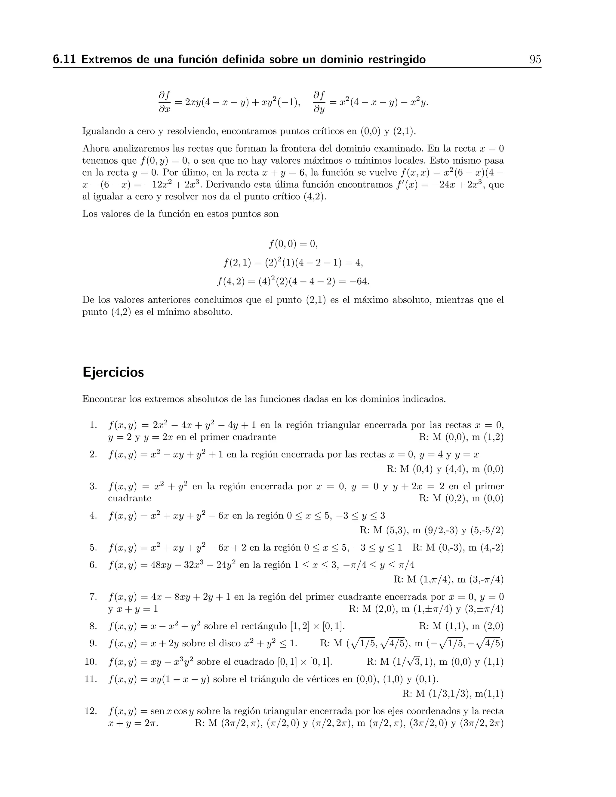 94 6 Derivadas parciales 
11. f(x, y) = 9x3 + y3 
3 
− 4xy R: (0,0), punto silla; 
	 4 
9 , 4 
3 

 
, m´aximo 
12. f(x, y) = x3 + y3 + 3x2 − 3y2 − 8 
R: (0,0) y (-2,2), puntos silla; (0,2), m´ınimo; (-2,0), m´aximo 
13. f(x, y) = 4xy − x4 − y4 R: (0,0), punto silla; (-1,-1) y (1,1), m´aximos 
14. f(x, y) = 1 
x2+y2−1 R: (0,0), m´aximo 
15. f(x, y) = y sen x R: (nπ, 0), puntos silla 
16. f(x, y) = x2 + 2y2 − 4x + 4y R: (2,−1), m´ınimo 
17. f(x, y) = xy − x + y R: (−1, 1), punto silla 
18. f(x, y) = x3 + y3 − 3xy R: (0,0) punto singular; (1,1), m´ınimo 
19. f(x, y) = x 
y + 8 
x 
− y R: (−4, 2), m´aximo 
20. f(x, y) = x sen y R: (0, nπ) (con n entero), puntos singulares 
21. f(x, y) = x2ye−(x2+y2) 
R:(0, a), (a cualquier real), puntos singulares; 
 
±1, √1 
2 
 
, m´aximo; 
 
±1,−√1 
2 
 
, m´ınimo 
22. f(x, y) = xe−x3+y3 
R: (3−1/3, 0), punto singular 
23. f(x, y) = 
	 
1 + 1 
x 

  
1 + 1 
y 
 
1 
x + 1 
y 
 
R: (-1,-1), (1,-1), (-1,1), puntos singulares; (-3,-3), m´aximo 
24. f(x, y, z) = xy + x2z − x2 − y − z2 R: 
	 
1, 1, 1 
2 

 
, punto singular 
25. Mostrar que la funci´on definida por f(x, y, z) = 4xyz−x4−y4−z4 tiene un m´ınimo relativo 
en el punto (1,1,1). 
26. Identificar y clasificar los puntos estacionarios de la funci´on z = g(x, y) que cumple la 
ecuaci´on e2zx−x2 − 3e2zy+y2 
√ 
ln 3,− 
= 2. R: ( 
√ 
ln 3), m´ınimo; (− 
√ 
ln 3, 
√ 
ln 3), m´aximo 
27. Hallar los valores extremos de f(x, y) = xye−x2−y4 
. 
R: (0,0), punto silla; 
 
√1 
2 
, √1 
2 
 
, 
 
−√1 
2 
,−√1 
2 
 
, m´aximos; 
 
√1 
2 
,−√1 
2 
 
, 
 
−√1 
2 
, √1 
2 
 
, m´ınimos 
6.11. Extremos de una funci´on definida sobre un dominio 
restringido 
Si el dominio de una funci´on de dos variables no es R2, sino una regi´on acotada, el an´alisis 
para encontrar m´aximos y m´ınimos es diferente. En este caso no es necesario calcular el hes-siano, 
sino s´olo localizar los puntos cr´ıticos en la regi´on dada, y despu´es examinar la frontera 
del dominio para encontrar puntos cr´ıticos de las funciones de una variable involucradas. Una 
vez que se tienen todos los puntos cr´ıticos, simplemente se eval´ua la funci´on original en cada 
uno de ellos y se comparan los valores obtenidos. 
Ejemplo 
Hallar los valores m´aximo y m´ınimo de la funci´on f(x, y) = x2y(4−x−y) en el tri´angulo limitado 
por las rectas x = 0, y = 0 y x + y = 6. 
Soluci´on 
Primero encontraremos los puntos cr´ıticos, calculando las primeras derivadas 
 