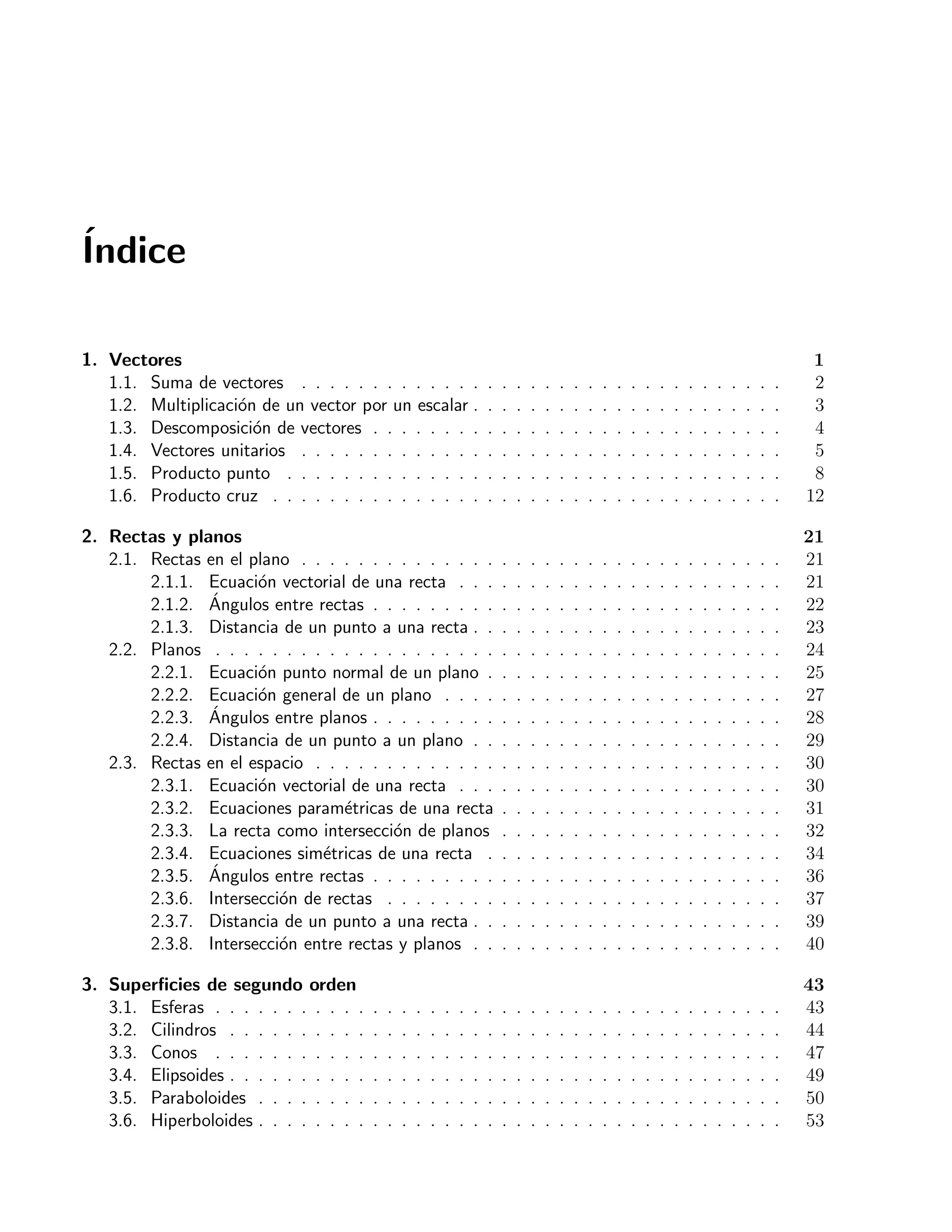 ´Indice 
1. Vectores 1 
1.1. Suma de vectores . . . . . . . . . . . . . . . . . . . . . . . . . . . . . . . . . . 2 
1.2. Multiplicaci´on de un vector por un escalar . . . . . . . . . . . . . . . . . . . . . . 3 
1.3. Descomposici´on de vectores . . . . . . . . . . . . . . . . . . . . . . . . . . . . . 4 
1.4. Vectores unitarios . . . . . . . . . . . . . . . . . . . . . . . . . . . . . . . . . . 5 
1.5. Producto punto . . . . . . . . . . . . . . . . . . . . . . . . . . . . . . . . . . . 8 
1.6. Producto cruz . . . . . . . . . . . . . . . . . . . . . . . . . . . . . . . . . . . . 12 
2. Rectas y planos 21 
2.1. Rectas en el plano . . . . . . . . . . . . . . . . . . . . . . . . . . . . . . . . . . 21 
2.1.1. Ecuaci´on vectorial de una recta . . . . . . . . . . . . . . . . . . . . . . . 21 
2.1.2. ´Angulos entre rectas . . . . . . . . . . . . . . . . . . . . . . . . . . . . . 22 
2.1.3. Distancia de un punto a una recta . . . . . . . . . . . . . . . . . . . . . . 23 
2.2. Planos . . . . . . . . . . . . . . . . . . . . . . . . . . . . . . . . . . . . . . . . 24 
2.2.1. Ecuaci´on punto normal de un plano . . . . . . . . . . . . . . . . . . . . . 25 
2.2.2. Ecuaci´on general de un plano . . . . . . . . . . . . . . . . . . . . . . . . 27 
2.2.3. ´Angulos entre planos . . . . . . . . . . . . . . . . . . . . . . . . . . . . . 28 
2.2.4. Distancia de un punto a un plano . . . . . . . . . . . . . . . . . . . . . . 29 
2.3. Rectas en el espacio . . . . . . . . . . . . . . . . . . . . . . . . . . . . . . . . . 30 
2.3.1. Ecuaci´on vectorial de una recta . . . . . . . . . . . . . . . . . . . . . . . 30 
2.3.2. Ecuaciones param´etricas de una recta . . . . . . . . . . . . . . . . . . . . 31 
2.3.3. La recta como intersecci´on de planos . . . . . . . . . . . . . . . . . . . . 32 
2.3.4. Ecuaciones sim´etricas de una recta . . . . . . . . . . . . . . . . . . . . . 34 
2.3.5. ´Angulos entre rectas . . . . . . . . . . . . . . . . . . . . . . . . . . . . . 36 
2.3.6. Intersecci´on de rectas . . . . . . . . . . . . . . . . . . . . . . . . . . . . 37 
2.3.7. Distancia de un punto a una recta . . . . . . . . . . . . . . . . . . . . . . 39 
2.3.8. Intersecci´on entre rectas y planos . . . . . . . . . . . . . . . . . . . . . . 40 
3. Superficies de segundo orden 43 
3.1. Esferas . . . . . . . . . . . . . . . . . . . . . . . . . . . . . . . . . . . . . . . . 43 
3.2. Cilindros . . . . . . . . . . . . . . . . . . . . . . . . . . . . . . . . . . . . . . . 44 
3.3. Conos . . . . . . . . . . . . . . . . . . . . . . . . . . . . . . . . . . . . . . . . 47 
3.4. Elipsoides . . . . . . . . . . . . . . . . . . . . . . . . . . . . . . . . . . . . . . . 49 
3.5. Paraboloides . . . . . . . . . . . . . . . . . . . . . . . . . . . . . . . . . . . . . 50 
3.6. Hiperboloides . . . . . . . . . . . . . . . . . . . . . . . . . . . . . . . . . . . . . 53 
 